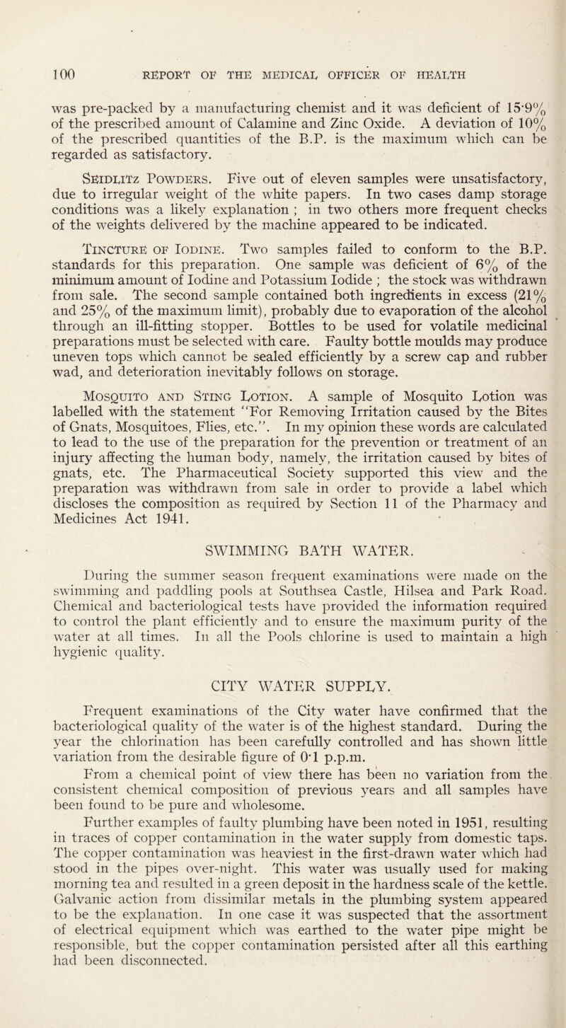 was pre-packed by a manufacturing chemist and it was deficient of 15*9% of the prescribed amount of Calamine and Zinc Oxide. A deviation of 10% of the prescribed quantities of the B.P. is the maximum which can be regarded as satisfactory. Seidlitz Powders. Five out of eleven samples were unsatisfactory, due to irregular weight of the white papers. In two cases damp storage conditions was a likely explanation ; in two others more frequent checks of the weights delivered by the machine appeared to be indicated. Tincture of Iodine. Two samples failed to conform to the B.P. standards for this preparation. One sample was deficient of 6% of the minimum amount of Iodine and Potassium Iodide ; the stock was withdrawn from sale. The second sample contained both ingredients in excess (21% and 25% of the maximum limit), probably due to evaporation of the alcohol through an ill-fitting stopper. Bottles to be used for volatile medicinal preparations must be selected with care. Faulty bottle moulds may produce uneven tops which cannot be sealed efficiently by a screw cap and rubber wad, and deterioration inevitably follows on storage. Mosquito and Stine Lotion. A sample of Mosquito Lotion was labelled with the statement “For Removing Irritation caused by the Bites of Gnats, Mosquitoes, Flies, etc.”. In my opinion these words are calculated to lead to the use of the preparation for the prevention or treatment of an injury affecting the human body, namely, the irritation caused by bites of gnats, etc. The Pharmaceutical Society supported this view and the preparation was withdrawn from sale in order to provide a label which discloses the composition as required by Section 11 of the Pharmacy and Medicines Act 1941. SWIMMING BATH WATER. During the summer season frequent examinations were made on the swimming and paddling pools at Southsea Castle, Hilsea and Park Road. Chemical and bacteriological tests have provided the information required to control the plant efficiently and to ensure the maximum purity of the water at all times. In all the Pools chlorine is used to maintain a high hygienic quality. CITY WATER SUPPLY. Frequent examinations of the City water have confirmed that the bacteriological quality of the water is of the highest standard. During the year the chlorination has been carefully controlled and has shown little variation from the desirable figure of 0*1 p.p.m. From a chemical point of view there has been no variation from the consistent chemical composition of previous years and all samples have been found to be pure and wholesome. Further examples of faulty plumbing have been noted in 1951, resulting in traces of copper contamination in the water supply from domestic taps. The copper contamination was heaviest in the first-drawn water which had stood in the pipes over-night. This water was usually used for making morning tea and resulted in a green deposit in the hardness scale of the kettle. Galvanic action from dissimilar metals in the plumbing system appeared to be the explanation. In one case it was suspected that the assortment of electrical equipment which was earthed to the water pipe might be responsible, but the copper contamination persisted after all this earthing had been disconnected.