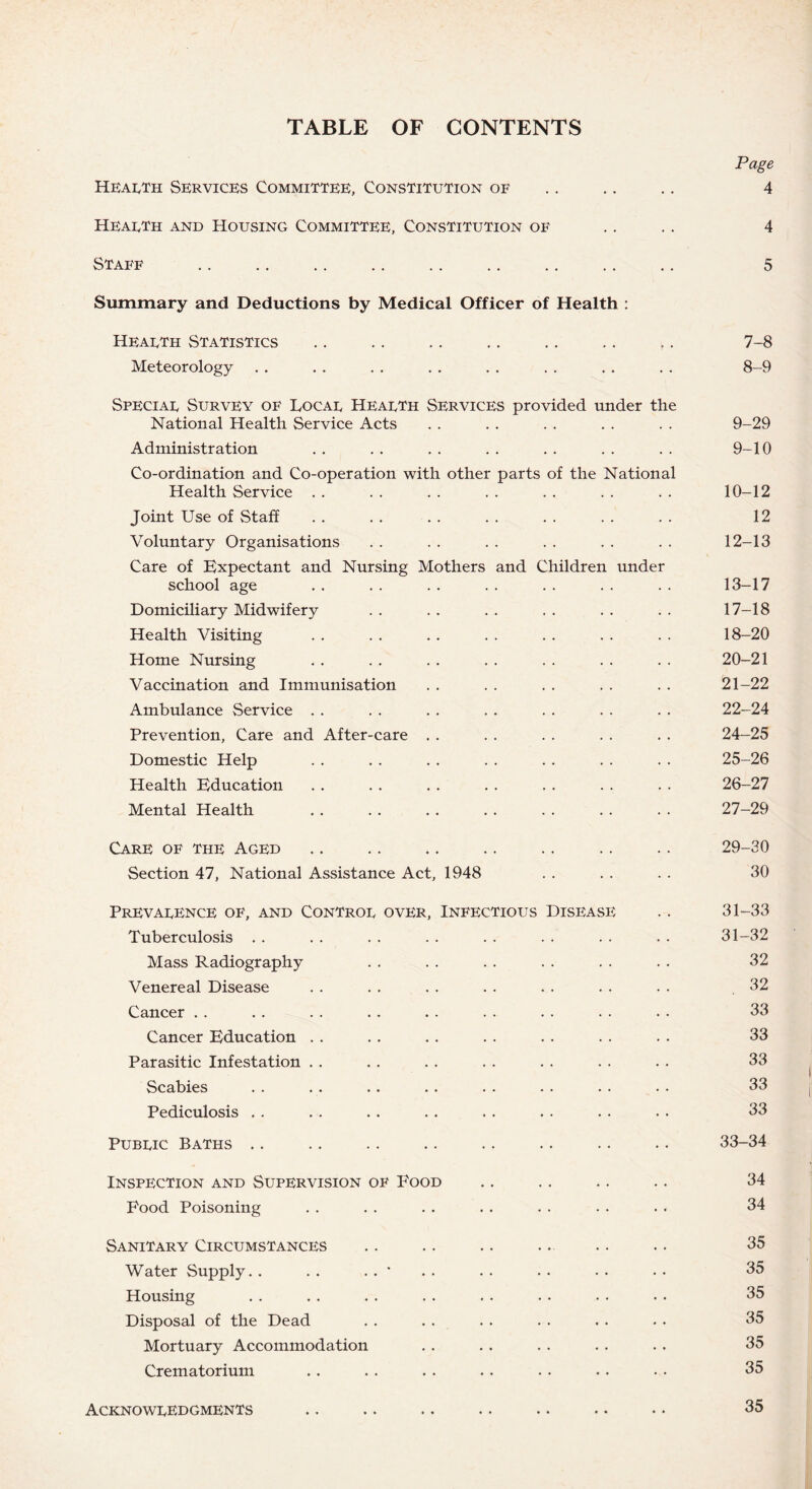 TABLE OF CONTENTS Hearth Services Committee, Constitution of Page 4 Hearth and Housing Committee, Constitution of Staff .. . 4 5 Summary and Deductions by Medical Officer of Health : Hearth Statistics Meteorology Speciar Survey of Docar Hearth Services provided under the National Health Service Acts Administration Co-ordination and Co-operation with other parts of the National Health Service Joint Use of Staff Voluntary Organisations Care of Expectant and Nursing Mothers and Children under school age Domiciliary Midwifery Health Visiting Home Nursing Vaccination and Immunisation Ambulance Service Prevention, Care and After-care Domestic Help Health Education Mental Health Care of the Aged Section 47, National Assistance Act, 1948 Prevarence of, and Contror over, Infectious Disease Tuberculosis Mass Radiography Venereal Disease Cancer Cancer Education Parasitic Infestation Scabies Pediculosis Pubric Baths Inspection and Supervision of Food Food Poisoning Sanitary Circumstances Water Supply. . . . . . • Housing Disposal of the Dead Mortuary Accommodation Crematorium Acknowredgments 7- 8 8- 9 9-29 9-10 10-12 12 12- 13 13- 17 17- 18 18- 20 20-21 21-22 22-24 24- 25 25- 26 26- 27 27- 29 29-30 30 31-33 31-32 32 32 33 33 33 33 33 33-34 34 34 35 35 35 35 35 35 35