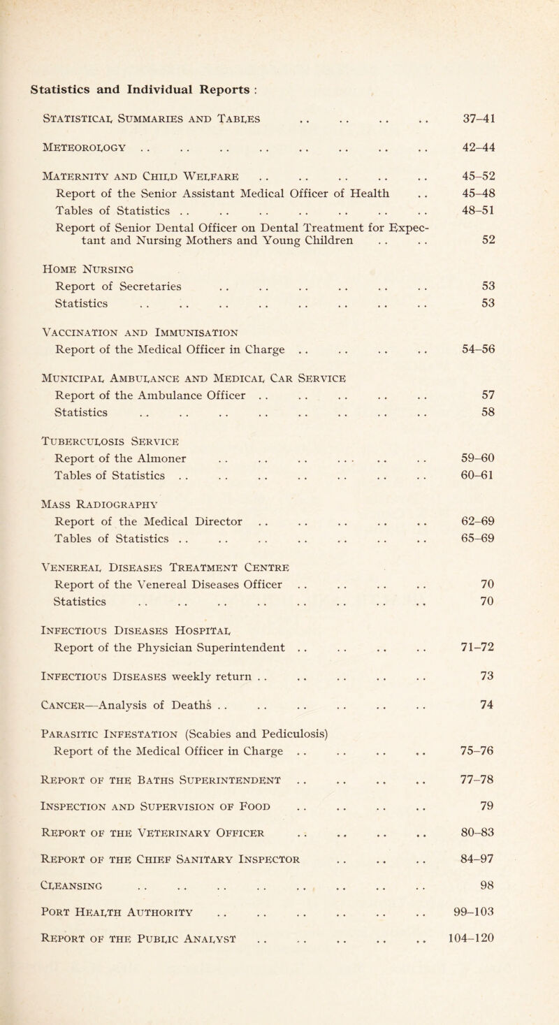 Statistics and Individual Reports : Statistical Summaries and Tables .. .. .. .. 37-41 Meteorology .. .. .. .. .. .. .. .. 42-44 Maternity and Child Welfare .. .. .. .. .. 45-52 Report of the Senior Assistant Medical Officer of Health . . 45-48 Tables of Statistics . . . . . . . . . . . . . . 48-51 Report of Senior Dental Officer on Dental Treatment for Expec¬ tant and Nursing Mothers and Young Children . . . . 52 Home Nursing Report of Secretaries . . . . . . . . . . . . 53 Statistics . . . . . . . . . . . . . . . . 53 Vaccination and Immunisation Report of the Medical Officer in Charge .. . . . . .. 54-56 Municipal Ambulance and Medical Car Service Report of the Ambulance Officer . . . . . . . . . . 57 Statistics . . . . . . . . . . . . . . . . 58 Tuberculosis Service Report of the Almoner . . . . . . . . . 59-60 Tables of Statistics . . . . . . . . . . . . . . 60-61 Mass Radiography Report of the Medical Director . . . . . . . . . . 62-69 Tables of Statistics . . . . . . . . . . . . .. 65-69 Venereal Diseases Treatment Centre Report of the Venereal Diseases Officer . . . . . . . . 70 Statistics . . . . . . . . . . . . .. . . 70 Infectious Diseases Hospital Report of the Physician Superintendent . . . . . . . . 71-72 Infectious Diseases weekly return . . .. .. . . .. 73 Cancer—Analysis of Deaths . . . . . . . . . . . . 74 Parasitic Infestation (Scabies and Pediculosis) Report of the Medical Officer in Charge . . . . . . ,. 75-76 Report of the Baths Superintendent .. .. ., .. 77-78 Inspection and Supervision of Food .. .. .. .. 79 Report of the Veterinary Officer .. .. .. .. 80-83 Report of the Chief Sanitary Inspector .. .. .. 84-97 Cleansing .. .. .. .. .. .. .. .. 98 Port Health Authority .. .. .. .. .. .. 99-103 Report of the Public Analyst .. .. .. .. .. 104-120