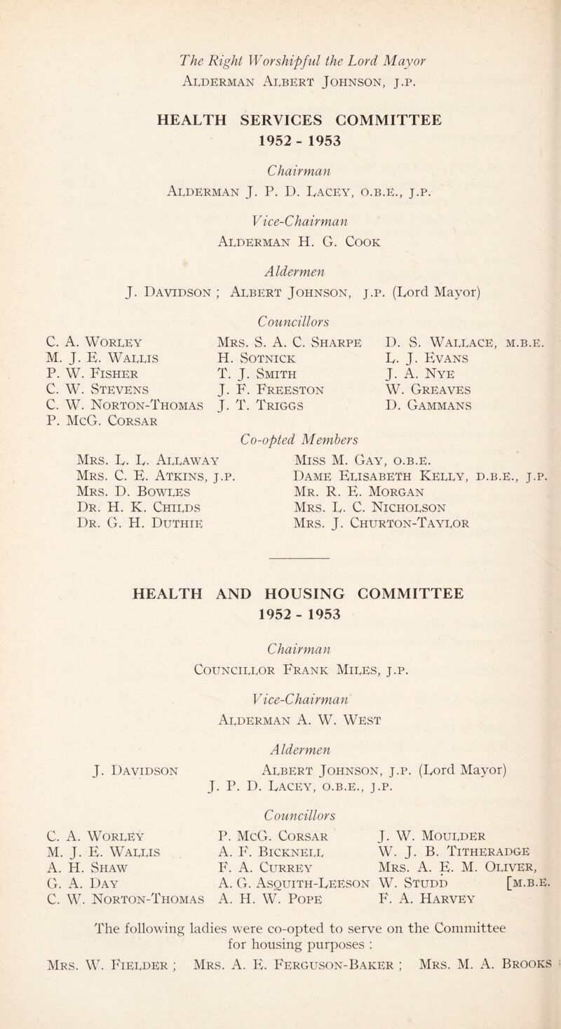 The Right Worshipful the Lord Mayor Alderman Albert Johnson, j.p. HEALTH SERVICES COMMITTEE 1952 - 1953 Chairman Alderman J. P. D. Lacey, o.b.e., j.p. Vice-Chairman Alderman H. G. Cook Aldermen J. Davidson ; Albert Johnson, j.p. (Lord Mayor) Councillors C. A. Worley M. J. E. Wallis P. W. Fisher C. W. Stevens C. W. Norton-Thomas P. McG. Corsar Mrs. S. A. C. Sharpe H. SOTNICK T. J. Smith J. F. Freeston J. T. Triggs Co-opted Members D. S. Wallace, m.b.e. L. J. Evans J. A. Nye W. Greaves D. Gammans Mrs. L. L. Allaway Mrs. C. E. Atkins, j.p. Mrs. D. Bowles Dr. H. K. Childs Dr. G. H. Duthie Miss M. Gay, o.b.e. Dame Elisabeth Kelly, d.b.e., j.p. Mr. R. E. Morgan Mrs. L. C. Nicholson Mrs. J. Churton-Taylor HEALTH AND HOUSING COMMITTEE 1952 - 1953 Chairman Councillor Frank Miles, j.p. Vice-Chairman Alderman A. W. West Aldermen Albert Johnson, j.p. (Lord Mayor) J. P. IL Lacey, o.b.e., j.p. Councillors P. McG. Corsar J. W. Moulder A. F. Bicknell W. J. B. Titheradge F. A. Currey Mrs. A. E. M. Oliver, A. G. Asquith-Leeson W. Studd [m.b.e. C. W. Norton-Thomas A. H. W. Pope F. A. Harvey The following ladies were co-opted to serve on the Committee for housing purposes : Mrs. W. Fielder ; Mrs. A. E. Ferguson-Baker ; Mrs. M. A. Brooks J. Davidson C. A. Worley M. J. E. Wallis A. H. Shaw G. A. Day