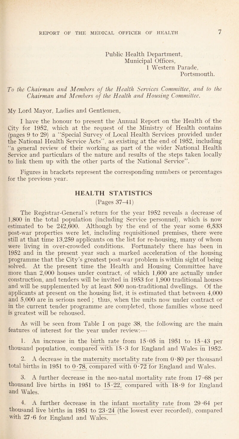 Public Health Department, Municipal Offices, 1 Western Parade, Portsmouth. To the Chairman and Members of the Health Services Committee, and to the Chairman and Members of the Health and Housing Committee. My Lord Mayor, Ladies and Gentlemen, I have the honour to present the Annual Report on the Health of the City for 1952, which at the request of the Ministry of Health contains (pages 9 to 29) a “Special Survey of Local Health Services provided under the National Health Service Acts”, as existing at the end of 1952, including “a general review of their working as part of the wider National Health Service and particulars of the nature and results of the steps taken locally to link them up with the other parts of the National Service”. Figures in brackets represent the corresponding numbers or percentages for the previous year. HEALTH STATISTICS (Pages 37-41) The Registrar-General’s return for the year 1952 reveals a decrease of 1,800 in the total population (including Service personnel), which is now estimated to be 242,600. Although by the end of the year some 6,533 post-war properties were let, including requisitioned premises, there were still at that time 13,259 applicants on the list for re-housing, many of whom were living in over-crowded conditions. Fortunately there has been in 1952 and in the present year such a marked acceleration of the housing programme that the City’s greatest post-war problem is within sight of being solved. At the present time the Health and Housing Committee have more than 2,000 houses under contract, of which 1,600 are actually under construction, and tenders will be invited in 1953 for 1,900 traditional houses and will be supplemented by at least 500 non-traditional dwellings. Of the applicants at present on the housing list, it is estimated that between 4,000 and 5,000 are in serious need ; thus, when the units now under contract or in the current tender programme are completed, those families whose need is greatest will be rehoused. As will be seen from Table I on page 38, the following are the main features of interest for the year under review:— 1. An increase in the birth rate from 15-05 in 1951 to 15-43 per thousand population, compared with 15*3 for England and Wales in 1952. 2. A decrease in the maternity mortality rate from 0-80 per thousand total births in 1951 to 0-78, compared with 0-72 for England and Wales. 3. A further decrease in the neo-natal mortality rate from 17-68 per thousand live births in 1951 to 15*22, compared with 18-9 for England and Wales. 4. A further decrease in the infant mortality rate from 29-64 per thousand live births in 1951 to 23-24 (the lowest ever recorded), compared with 27-6 for England and Wales.