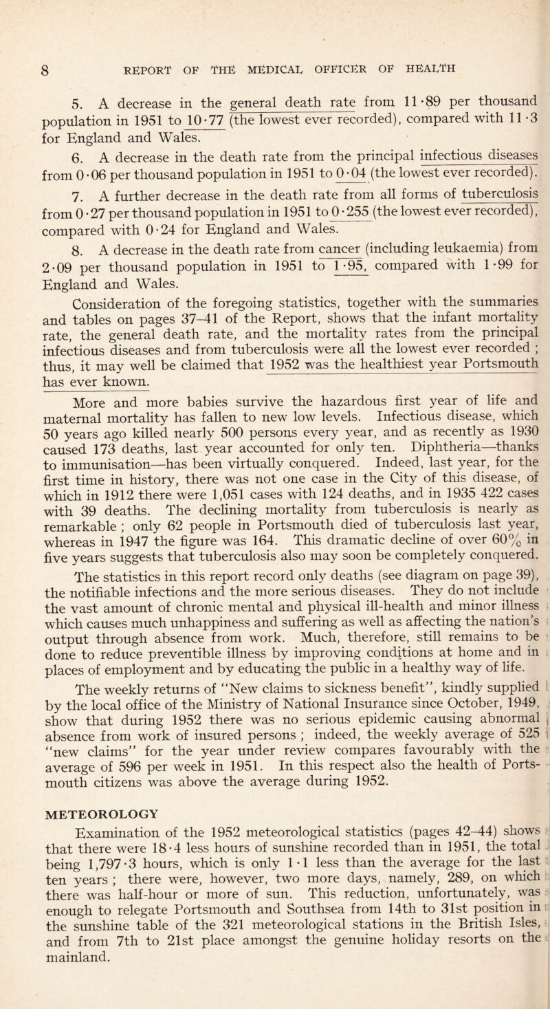5. A decrease in the general death rate from 11-89 per thousand population in 1951 to 10-77 (the lowest ever recorded), compared with 11-3 for England and Wales. 6. A decrease in the death rate from the principal infectious diseases from 0-06 per thousand population in 1951 to 0-04 (the lowest ever recorded). 7. A further decrease in the death rate from all forms of tuberculosis from 0-27 per thousand population in 1951 to 0-255 (the lowest ever recorded), compared with 0-24 for England and Wales. 8. A decrease in the death rate from cancer (including leukaemia) from 2-09 per thousand population in 1951 to 1-95, compared with 1-99 for England and Wales. Consideration of the foregoing statistics, together with the summaries and tables on pages 37-41 of the Report, shows that the infant mortality rate, the general death rate, and the mortality rates from the principal infectious diseases and from tuberculosis were all the lowest ever recorded ; thus, it may well be claimed that 1952 was the healthiest year Portsmouth has ever known. More and more babies survive the hazardous first year of life and maternal mortality has fallen to new low levels. Infectious disease, which 50 years ago killed nearly 500 persons every year, and as recently as 1930 caused 173 deaths, last year accounted for only ten. Diphtheria—thanks to immunisation—has been virtually conquered. Indeed, last year, for the first time in history, there was not one case in the City of this disease, of which in 1912 there were 1,051 cases with 124 deaths, and in 1935 422 cases with 39 deaths. The declining mortality from tuberculosis is nearly as remarkable ; only 62 people in Portsmouth died of tuberculosis last year, whereas in 1947 the figure was 164. This dramatic decline of over 60% in five years suggests that tuberculosis also may soon be completely conquered. The statistics in this report record only deaths (see diagram on page 39), the notifiable infections and the more serious diseases. They do not include the vast amount of chronic mental and physical ill-health and minor illness which causes much unhappiness and suffering as well as affecting the nation’s output through absence from work. Much, therefore, still remains to be done to reduce preventible illness by improving conditions at home and in places of employment and by educating the public in a healthy way of life. The weekly returns of “New claims to sickness benefit”, kindly supplied by the local office of the Ministry of National Insurance since October, 1949, show that during 1952 there was no serious epidemic causing abnormal ;l absence from work of insured persons ; indeed, the weekly average of 525 1 “new claims” for the year under review compares favourably with the average of 596 per week in 1951. In this respect also the health of Ports¬ mouth citizens was above the average during 1952. METEOROLOGY Examination of the 1952 meteorological statistics (pages 42-44) shows that there were 18-4 less hours of sunshine recorded than in 1951, the total being 1,797-3 hours, which is only 1-1 less than the average for the last ten years ; there were, however, two more days, namely, 289, on which there was half-hour or more of sun. This reduction, unfortunately, was enough to relegate Portsmouth and Southsea from 14th to 31st position in the sunshine table of the 321 meteorological stations in the British Isles, and from 7th to 21st place amongst the genuine holiday resorts on the mainland.