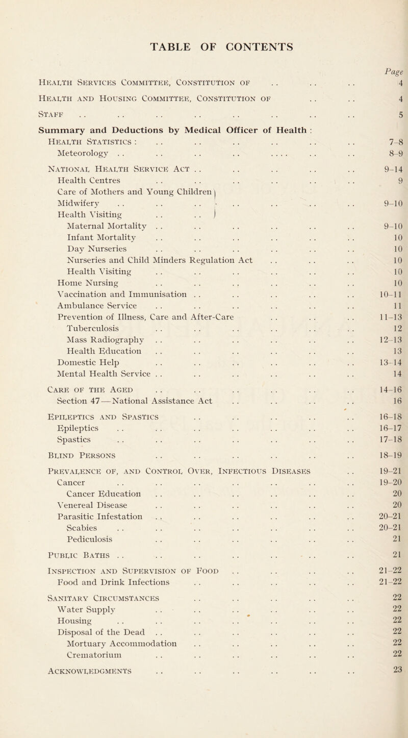 TABLE OF CONTENTS Page Health Services Committee, Constitution of .. .. .. 4 Hearth and Housing Committee, Constitution of .. .. 4 Staff . . .. . . .. .. .. . . .. 5 Summary and Deductions by Medical Officer of Health : Hearth Statistics : .. .. .. .. .. .. 7-8 Meteorology . . . . . . . . .... . . . . 8-9 Nationar Hearth Service Act . . .. . . .. . . 9-14 Health Centres . . . . . . . . . . . . 9 Care of Mothers and Young Children | Midwifery . . . . .... . . . . . . 9-10 Health Visiting . . ) Maternal Mortality . . . . . . . . . . . . 9-10 Infant Mortality . . . . . . . . . . . . 10 Day Nurseries . . . . . . . . . . . . 10 Nurseries and Child Minders Regulation Act . . . . . . 10 Health Visiting . . . . . . . . . . . . 10 Home Nursing . . . . . . . . . . . . 10 Vaccination and Immunisation .. .. .. .. .. 10-11 Ambulance Service . . . . . . . . . . . . 11 Prevention of Illness, Care and After-Care . . . . . . 11-13 Tuberculosis . . . . . . . . . . . . 12 Mass Radiography . . . . . . . . . . . . 12-13 Health Education . . . . . . . . . . . . 13 Domestic Help . . . . . . . . . . . . 13-14 Mental Health Service . . . . . . . . . . . . 14 Care of the Aged .. .. .. .. .. .. 14-16 Section 47 — National Assistance Act . . . . . . . . 16 * Epireptics and Spastics . . . . . . . . . . 16-18 Epileptics . . . . . . . . . . . . . . 16-17 Spastics . . . . . . . . . . . . . . 17-18 Brind Persons . . . . . . . . . . .. 18-19 Prevarence of, and Contror Over, Infectious Diseases .. 19-21 Cancer . . . . .. .. . . . . .. 19-20 Cancer Education . . . . . . . . . . . . 20 Venereal Disease . . . . . . . . . . . . 20 Parasitic Infestation . . . . . . . . . . . . 20-21 Scabies . . . . . . . . . . . . . . 20-21 Pediculosis . . . . . . . . . . . . 21 Pubric Baths .. .. .. .. .. .. .. 21 Inspection and Supervision of P'ood .. .. .. .. 21-22 Food and Drink Infections . . . . . . . . . . 21-22 Sanitary Circumstances . . . . . . . . .. 22 Water Supply . . . . . . . . . . . . 22 Housing . . . . . . . . . . . . . . 22 Disposal of the Dead . . . . . . . . . . . . 22 Mortuary Accommodation . . . . . . . . . . 22 Crematorium . . . . . . . . . . . . 22 Acknowredgments 23