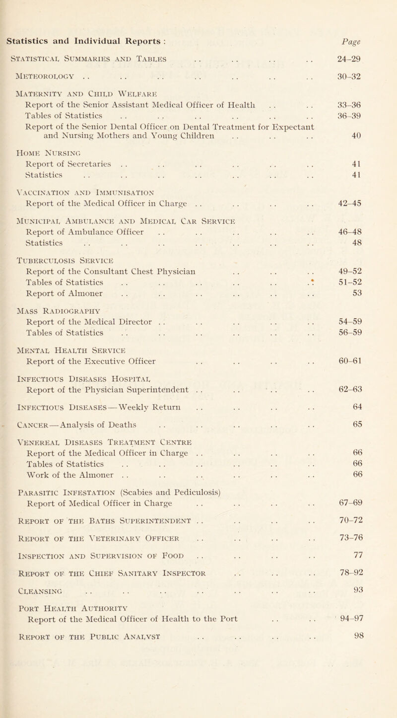 Statistics and Individual Reports : Page Statistical Summaries and Tables .. .. .. .. 24-29 Meteorology .. .. .. .. .. .. .. 30-32 Maternity and Child Welfare Report of the Senior Assistant Medical Officer of Health . . . . 33-36 Tables of Statistics . . . . . . . . . . . . 36-39 Report of the Senior Dental Officer on Dental Treatment for Expectant and Nursing Mothers and Young Children . . . . . . 40 Home Nursing Report of Secretaries . . . . . . . . . . . . 41 Statistics . . . . . . . . . . . . . . 41 Vaccination and Immunisation Report of the Medical Officer in Charge . . . . . . . . 42-45 Municipal Ambulance and Medical Car Service Report of Ambulance Officer . . . . . . . . . . 46-48 Statistics . . . . . . . . . . . . . . 48 Tuberculosis Service Report of the Consultant Chest Physician . . . . . . 49-52 Tables of Statistics . . . . . . . . . . . * 51-52 Report of Almoner . . . . . . . . . . . . 53 Mass Radiography Report of the Medical Director . . . . . . . . . . 54-59 Tables of Statistics ' . . . . . . . . . . 56-59 Mental Health Service Report of the Executive Officer . . . . . . . . 60-61 Infectious Diseases Hospital Report of the Physician Superintendent . . . . . . . . 62-63 Infectious Diseases—Weekly Return . . . . . . . . 64 Cancer—Analysis of Deaths . . . . . . . . . . 65 Venereal Diseases Treatment Centre Report of the Medical Officer in Charge . . . . . . . . 66 Tables of Statistics . . . . . . . . . . . . 66 Work of the Almoner . . . . . . . . . . . . 66 Parasitic Infestation (Scabies and Pediculosis) Report of Medical Officer in Charge . . . . . . . . 67-69 Report of the Baths Superintendent .. .. .. .. 70-72 Report of the Veterinary Officer .. .. .. .. 73-76 Inspection and Supervision of Food . . .. . . . . 77 Report oe the Chief Sanitary Inspector .. .. .. 78-92 Cleansing .. .. .. .. .. .. .. 93 Port Health Authority Report of the Medical Officer of Health to the Port . . . . ; 94-97 Rp'port of the Public Analyst 98