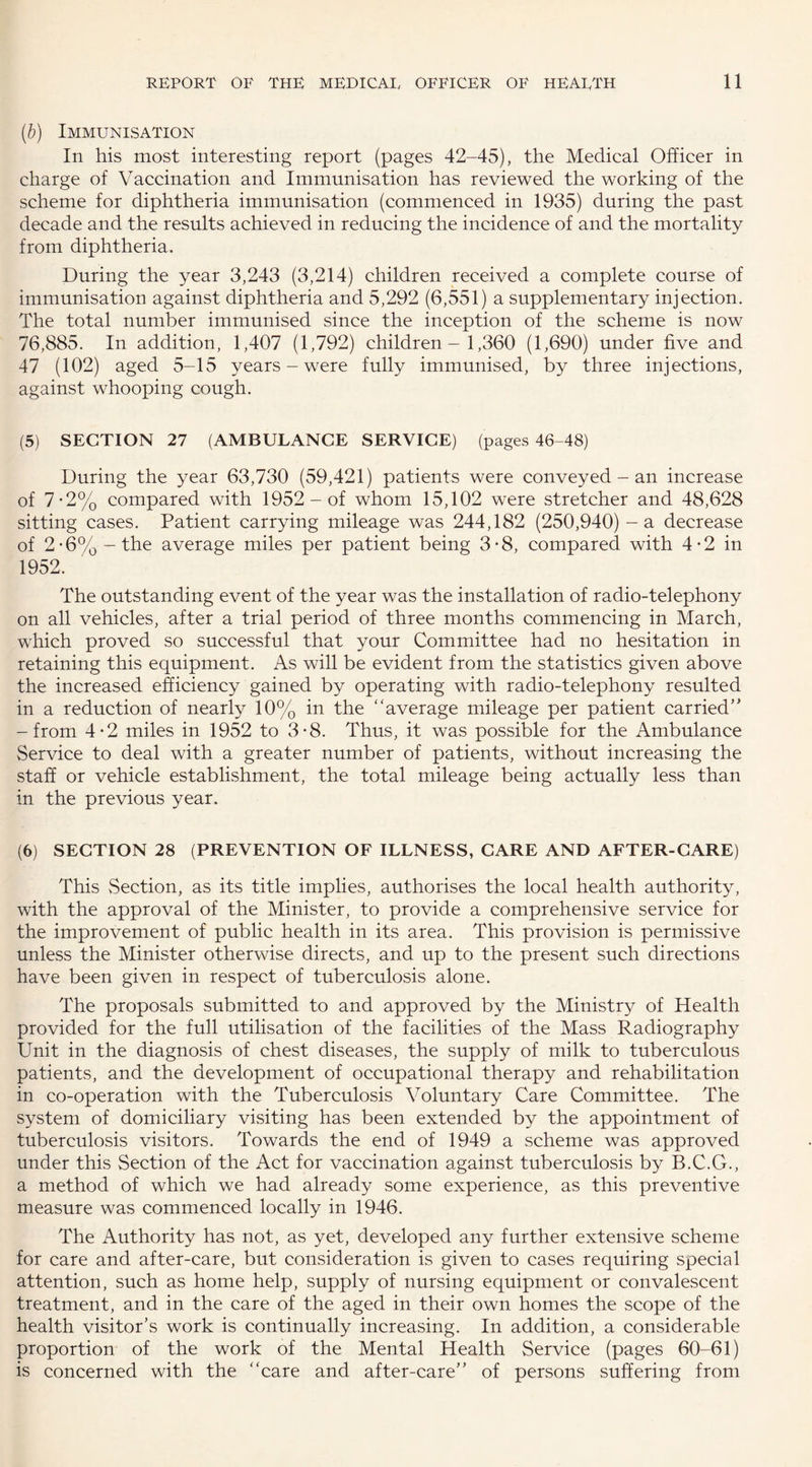 (,b) Immunisation In his most interesting report (pages 42-45), the Medical Officer in charge of Vaccination and Immunisation has reviewed the working of the scheme for diphtheria immunisation (commenced in 1935) during the past decade and the results achieved in reducing the incidence of and the mortality from diphtheria. During the year 3,243 (3,214) children received a complete course of immunisation against diphtheria and 5,292 (6,551) a supplementary injection. The total number immunised since the inception of the scheme is now 76,885. In addition, 1,407 (1,792) children - 1,360 (1,690) under five and 47 (102) aged 5-15 years - were fully immunised, by three injections, against whooping cough. (5) SECTION 27 (AMBULANCE SERVICE) (pages 46-48) During the year 63,730 (59,421) patients were conveyed - an increase of 7-2% compared with 1952 - of whom 15,102 were stretcher and 48,628 sitting cases. Patient carrying mileage was 244,182 (250,940) - a decrease of 2-6% - the average miles per patient being 3-8, compared with 4-2 in 1952. The outstanding event of the year was the installation of radio-telephony on all vehicles, after a trial period of three months commencing in March, which proved so successful that your Committee had no hesitation in retaining this equipment. As will be evident from the statistics given above the increased efficiency gained by operating with radio-telephony resulted in a reduction of nearly 10% in the “average mileage per patient carried” -from 4-2 miles in 1952 to 3-8. Thus, it was possible for the Ambulance Service to deal with a greater number of patients, without increasing the staff or vehicle establishment, the total mileage being actually less than in the previous year. (6) SECTION 28 (PREVENTION OF ILLNESS, CARE AND AFTER-CARE) This vSection, as its title implies, authorises the local health authority, with the approval of the Minister, to provide a comprehensive service for the improvement of public health in its area. This provision is permissive unless the Minister otherwise directs, and up to the present such directions have been given in respect of tuberculosis alone. The proposals submitted to and approved by the Ministry of Health provided for the full utilisation of the facilities of the Mass Radiography Unit in the diagnosis of chest diseases, the supply of milk to tuberculous patients, and the development of occupational therapy and rehabilitation in co-operation with the Tuberculosis Voluntary Care Committee. The system of domiciliary visiting has been extended by the appointment of tuberculosis visitors. Towards the end of 1949 a scheme was approved under this Section of the Act for vaccination against tuberculosis by B.C.G., a method of which we had already some experience, as this preventive measure was commenced locally in 1946. The Authority has not, as yet, developed any further extensive scheme for care and after-care, but consideration is given to cases requiring special attention, such as home help, supply of nursing equipment or convalescent treatment, and in the care of the aged in their own homes the scope of the health visitor's work is continually increasing. In addition, a considerable proportion of the work of the Mental Health Service (pages 60-61) is concerned with the “care and after-care” of persons suffering from