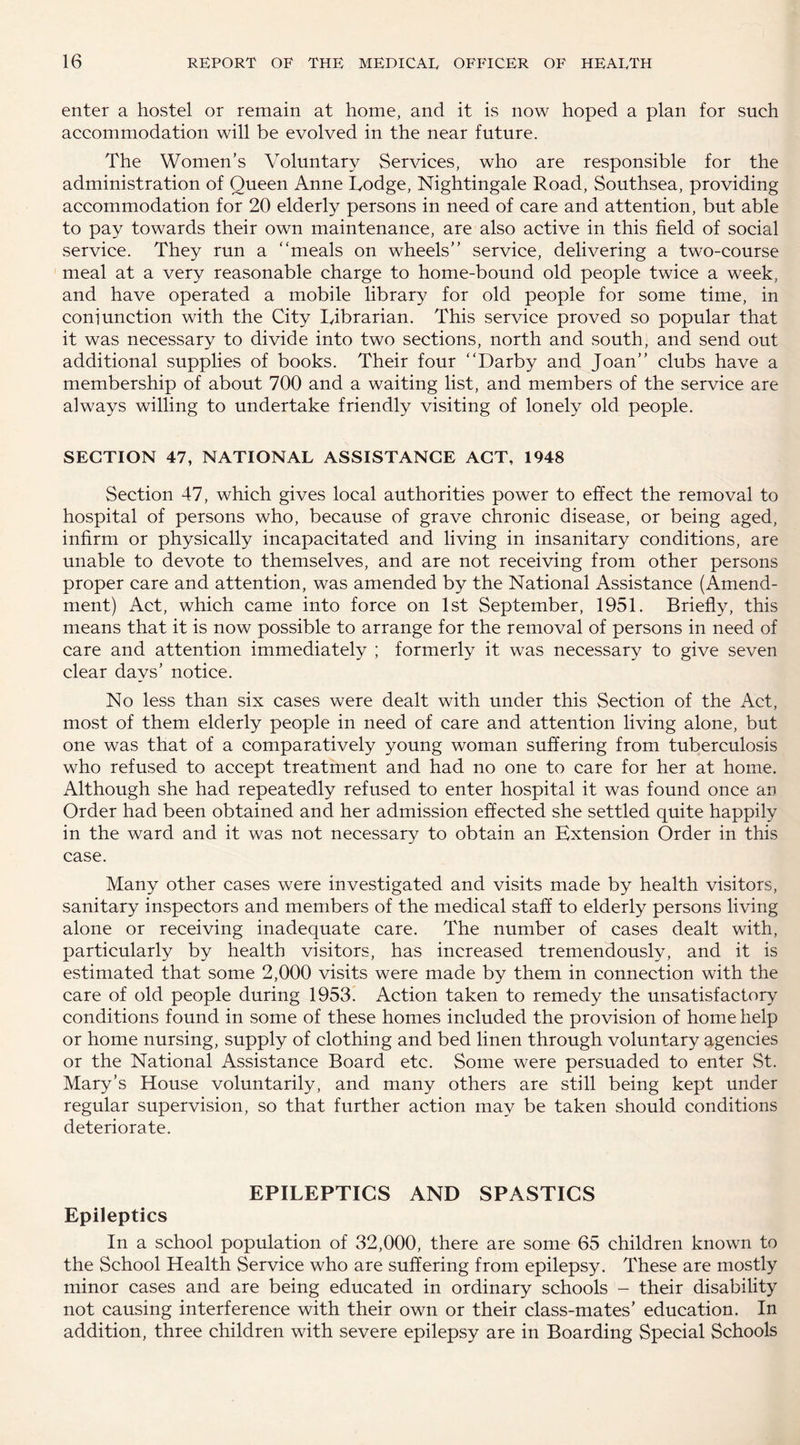 enter a hostel or remain at home, and it is now hoped a plan for such accommodation will be evolved in the near future. The Women’s Voluntary Services, who are responsible for the administration of Queen Anne Lodge, Nightingale Road, Southsea, providing accommodation for 20 elderly persons in need of care and attention, but able to pay towards their own maintenance, are also active in this field of social service. They run a “meals on wheels’’ service, delivering a two-course meal at a very reasonable charge to home-bound old people twice a week, and have operated a mobile library for old people for some time, in coni unction with the City Librarian. This service proved so popular that it was necessary to divide into two sections, north and south, and send out additional supplies of books. Their four “Darby and Joan’’ clubs have a membership of about 700 and a waiting list, and members of the service are always willing to undertake friendly visiting of lonely old people. SECTION 47, NATIONAL ASSISTANCE ACT, 1948 Section 47, which gives local authorities power to effect the removal to hospital of persons who, because of grave chronic disease, or being aged, infirm or physically incapacitated and living in insanitary conditions, are unable to devote to themselves, and are not receiving from other persons proper care and attention, was amended by the National Assistance (Amend¬ ment) Act, which came into force on 1st September, 1951. Briefly, this means that it is now possible to arrange for the removal of persons in need of care and attention immediately ; formerly it was necessary to give seven clear days’ notice. No less than six cases were dealt with under this Section of the Act, most of them elderly people in need of care and attention living alone, but one was that of a comparatively young woman suffering from tuberculosis who refused to accept treatment and had no one to care for her at home. Although she had repeatedly refused to enter hospital it was found once an Order had been obtained and her admission effected she settled quite happily in the ward and it was not necessary to obtain an Extension Order in this case. Many other cases were investigated and visits made by health visitors, sanitary inspectors and members of the medical staff to elderly persons living alone or receiving inadequate care. The number of cases dealt with, particularly by health visitors, has increased tremendously, and it is estimated that some 2,000 visits were made by them in connection with the care of old people during 1953. Action taken to remedy the unsatisfactory conditions found in some of these homes included the provision of home help or home nursing, supply of clothing and bed linen through voluntary agencies or the National Assistance Board etc. Some were persuaded to enter St. Mary’s House voluntarily, and many others are still being kept under regular supervision, so that further action may be taken should conditions deteriorate. EPILEPTICS AND SPASTICS Epileptics In a school population of 32,000, there are some 65 children known to the School Health Service who are suffering from epilepsy. These are mostly minor cases and are being educated in ordinary schools - their disability not causing interference with their own or their class-mates’ education. In addition, three children with severe epilepsy are in Boarding Special Schools