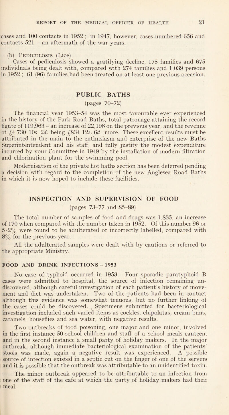 cases and 100 contacts in 1952 ; in 1947, however, cases numbered 656 and contacts 521 - an aftermath of the war years. (b) Pediculosis (Pice) Cases of pediculosis showed a gratifying decline, 175 families and 675 individuals being dealt with, compared with 274 families and 1,039 persons in 1952 ; 61 (96) families had been treated on at least one previous occasion. PUBLIC BATHS (pages 70-72) The financial year 1953-54 was the most favourable ever experienced in the history of the Park Road Baths, total patronage attaining the record figure of 119,963 - an increase of 22,196 on the previous year, and the revenue of £4,730 10s. 2d. being £834 12s. 6d. more. These excellent results must be attributed in the main to the enthusiasm and enterprise of the new Baths Superintentendent and his staff, and fully justify the modest expenditure incurred by your Committee in 1949 by the installation of modern filtration and chlorination plant for the swimming pool. Modernisation of the private hot baths section has been deferred pending a decision with regard to the completion of the new Anglesea Road Baths in which it is now hoped to include these facilities. INSPECTION AND SUPERVISION OF FOOD (pages 73-77 and 85-89) The total number of samples of food and drugs was 1,835, an increase of 170 when compared with the number taken in 1952. Of this number 96 or 5-2% were found to be adulterated or incorrectly labelled, compared with 8% for the previous year. All the adulterated samples were dealt with by cautions or referred to the appropriate Ministry. FOOD AND DRINK INFECTIONS - 1953 No case of typhoid occurred in 1953. Four sporadic paratyphoid B cases were admitted to hospital, the source of infection remaining un¬ discovered, although careful investigation of each patient's history of move¬ ment and diet was undertaken. Two of the patients had been in contact although this evidence was somewhat tenuous, but no further linking of the cases could be discovered. Specimens submitted for bacteriological investigation included such varied items as cockles, chipolatas, cream buns, caramels, houseflies and sea water, with negative results. Two outbreaks of food poisoning, one major and one minor, involved in the first instance 50 school children and staff of a school meals canteen, and in the second instance a small party of holiday makers. In the major outbreak, although immediate bacteriological examination of the patients’ stools was made, again a negative result was experienced. A possible source of infection existed in a septic cut on the finger of one of the servers and it is possible that the outbreak was attributable to an unidentified toxin. The minor outbreak appeared to be attributable to an infection from one of the staff of the cafe at which the party of holiday makers had their meal.