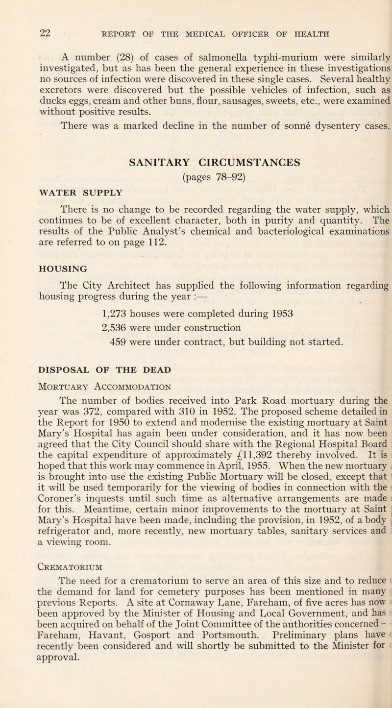 A number (28) of cases of salmonella typhi-murium were similarly investigated, but as has been the general experience in these investigations no sources of infection were discovered in these single cases. Several healthy excretors were discovered but the possible vehicles of infection, such as ducks eggs, cream and other buns, flour, sausages, sweets, etc., were examined without positive results. There was a marked decline in the number of sonne dysentery cases. SANITARY CIRCUMSTANCES (pages 78-92) WATER SUPPLY There is no change to be recorded regarding the water supply, which continues to be of excellent character, both in purity and quantity. The results of the Public Analyst's chemical and bacteriological examinations are referred to on page 112. HOUSING The City Architect has supplied the following information regarding housing progress during the year 1,273 houses were completed during 1953 2,536 were under construction 459 were under contract, but building not started. DISPOSAL OF THE DEAD Mortuary Accommodation The number of bodies received into Park Road mortuary during the year was 372, compared with 310 in 1952. The proposed scheme detailed in the Report for 1950 to extend and modernise the existing mortuary at Saint Mary’s Hospital has again been under consideration, and it has now been agreed that the City Council should share with the Regional Hospital Board the capital expenditure of approximately £11,392 thereby involved. It is hoped that this work may commence in April, 1955. When the new mortuary is brought into use the existing Public Mortuary will be closed, except that it will be used temporarily for the viewing of bodies in connection with the Coroner's inquests until such time as alternative arrangements are made for this. Meantime, certain minor improvements to the mortuary at Saint Mary’s Hospital have been made, including the provision, in 1952, of a body | refrigerator and, more recently, new mortuary tables, sanitary services and a viewing room. Crematorium The need for a crematorium to serve an area of this size and to reduce the demand for land for cemetery purposes has been mentioned in many previous Reports. A site at Cornaway Lane, Fareham, of five acres has now been approved by the Minister of Housing and Local Government, and has been acquired on behalf of the Joint Committee of the authorities concerned - Fareham, Havant, Gosport and Portsmouth. Preliminary plans have recently been considered and will shortly be submitted to the Minister for approval.