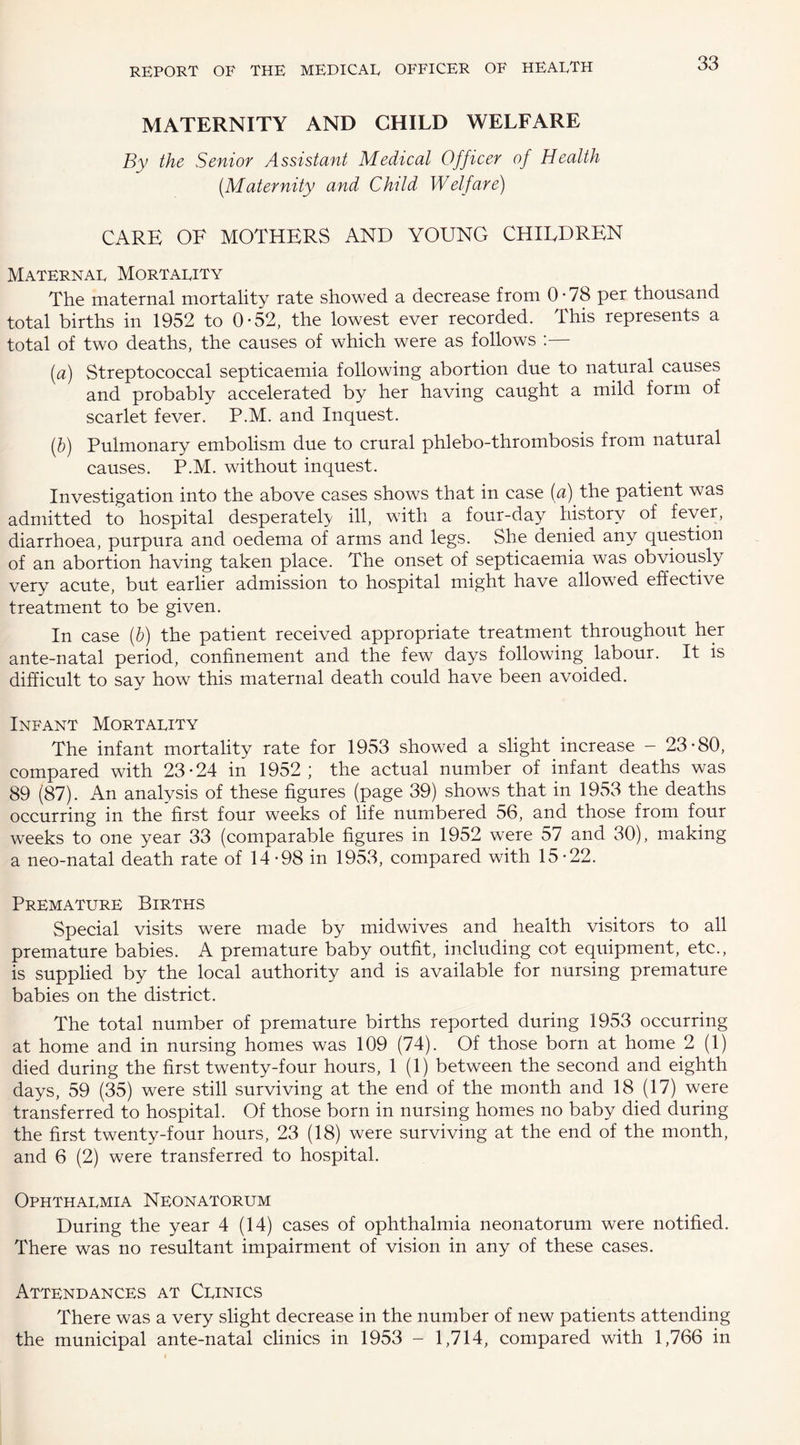 MATERNITY AND CHILD WELFARE By the Senior Assistant Medical Officer of Health (.Maternity and Child Welfare) CARE OF MOTHERS AND YOUNG CHILDREN Maternal Mortality The maternal mortality rate showed a decrease from 0-78 per thousand total births in 1952 to 0-52, the lowest ever recorded. This represents a total of two deaths, the causes of which were as follows :— (a) Streptococcal septicaemia following abortion due to natural causes and probably accelerated by her having caught a mild form of scarlet fever. P.M. and Inquest. (l)) Pulmonary embolism due to crural phlebo-thrombosis from natural causes. P.M. without inquest. Investigation into the above cases shows that in case (a) the patient was admitted to hospital desperately ill, with a four-day history of fever, diarrhoea, purpura and oedema of arms and legs. She denied any question of an abortion having taken place. The onset of septicaemia was obviously very acute, but earlier admission to hospital might have allowed effective treatment to be given. In case (b) the patient received appropriate treatment throughout her ante-natal period, confinement and the few days following labour. It is difficult to say how this maternal death could have been avoided. Infant Mortality The infant mortality rate for 1953 showed a slight increase - 23-80, compared with 23-24 in 1952; the actual number of infant deaths was 89 (87). An analysis of these figures (page 39) shows that in 1953 the deaths occurring in the first four weeks of life numbered 56, and those from four weeks to one year 33 (comparable figures in 1952 were 57 and 30), making a neo-natal death rate of 14-98 in 1953, compared with 15-22. Premature Births Special visits were made by midwives and health visitors to all premature babies. A premature baby outfit, including cot equipment, etc., is supplied by the local authority and is available for nursing premature babies on the district. The total number of premature births reported during 1953 occurring at home and in nursing homes was 109 (74). Of those born at home 2 (1) died during the first twenty-four hours, 1(1) between the second and eighth days, 59 (35) were still surviving at the end of the month and 18 (17) were transferred to hospital. Of those born in nursing homes no baby died during the first twenty-four hours, 23 (18) were surviving at the end of the month, and 6 (2) were transferred to hospital. Ophthalmia Neonatorum During the year 4 (14) cases of ophthalmia neonatorum were notified. There was no resultant impairment of vision in any of these cases. Attendances at Clinics There was a very slight decrease in the number of new patients attending the municipal ante-natal clinics in 1953 - 1,714, compared with 1,766 in