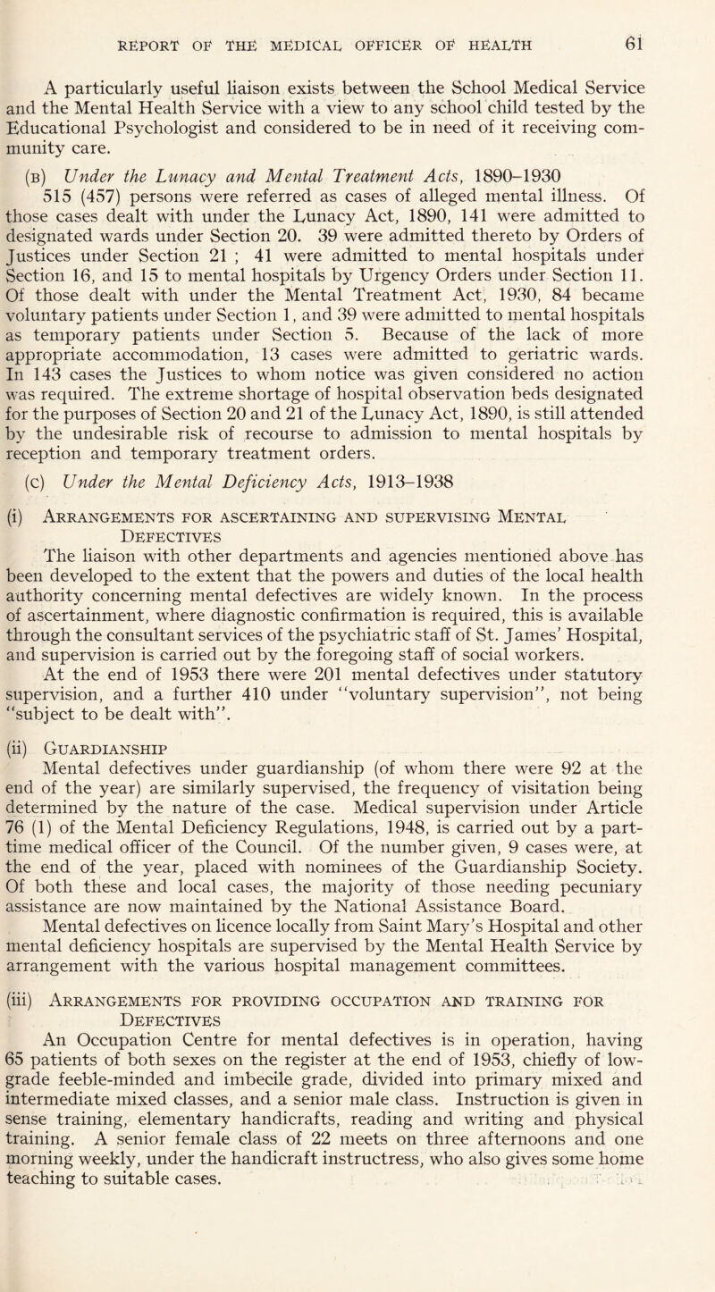 A particularly useful liaison exists between the School Medical Service and the Mental Health Service with a view to any school child tested by the Educational Psychologist and considered to be in need of it receiving com¬ munity care. (b) Under the Lunacy and Mental Treatment Acts, 1890-1930 515 (457) persons were referred as cases of alleged mental illness. Of those cases dealt with under the Lunacy Act, 1890, 141 were admitted to designated wards under Section 20. 39 were admitted thereto by Orders of Justices under Section 21 ; 41 were admitted to mental hospitals under Section 16, and 15 to mental hospitals by Urgency Orders under Section 11. Of those dealt with under the Mental Treatment Act, 1930, 84 became voluntary patients under Section 1, and 39 were admitted to mental hospitals as temporary patients under Section 5. Because of the lack of more appropriate accommodation, 13 cases were admitted to geriatric wards. In 143 cases the Justices to whom notice was given considered no action was required. The extreme shortage of hospital observation beds designated for the purposes of Section 20 and 21 of the Lunacy Act, 1890, is still attended by the undesirable risk of recourse to admission to mental hospitals by reception and temporary treatment orders. (c) Under the Mental Deficiency Acts, 1913-1938 (i) Arrangements for ascertaining and supervising Mental Defectives The liaison with other departments and agencies mentioned above has been developed to the extent that the powers and duties of the local health authority concerning mental defectives are widely known. In the process of ascertainment, where diagnostic confirmation is required, this is available through the consultant services of the psychiatric staff of St. James’ Hospital, and supervision is carried out by the foregoing staff of social workers. At the end of 1953 there were 201 mental defectives under statutory supervision, and a further 410 under “voluntary supervision”, not being “subject to be dealt with”. (ii) Guardianship Mental defectives under guardianship (of whom there were 92 at the end of the year) are similarly supervised, the frequency of visitation being determined by the nature of the case. Medical supervision under Article 76 (1) of the Mental Deficiency Regulations, 1948, is carried out by a part- time medical officer of the Council. Of the number given, 9 cases were, at the end of the year, placed with nominees of the Guardianship Society. Of both these and local cases, the majority of those needing pecuniary assistance are now maintained by the National Assistance Board. Mental defectives on licence locally from Saint Mary’s Hospital and other mental deficiency hospitals are supervised by the Mental Health Service by arrangement with the various hospital management committees. (iii) Arrangements for providing occupation and training for Defectives An Occupation Centre for mental defectives is in operation, having 65 patients of both sexes on the register at the end of 1953, chiefly of low- grade feeble-minded and imbecile grade, divided into primary mixed and intermediate mixed classes, and a senior male class. Instruction is given in sense training, elementary handicrafts, reading and writing and physical training. A senior female class of 22 meets on three afternoons and one morning weekly, under the handicraft instructress, who also gives some home teaching to suitable cases. 'D •