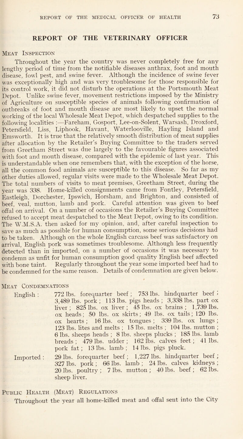 REPORT OF THE VETERINARY OFFICER Meat Inspection Throughout the year the country was never completely free for any lengthy period of time from the notifiable diseases anthrax, foot and mouth disease, fowl pest, and swine fever. Although the incidence of swine fever was exceptionally high and was very troublesome for those responsible for its control work, it did not disturb the operations at the Portsmouth Meat Depot. Unlike swine fever, movement restrictions imposed by the Ministry of Agriculture on susceptible species of animals following confirmation of outbreaks of foot and mouth disease are most likely to upset the normal working of the local Wholesale Meat Depot, which despatched supplies to the following localities :—Fareham, Gosport, Uee-on-Solent, Warsash, Droxford, Petersfield, hiss, Uiphook, Havant, Waterloo ville, Hay ling Island and Emsworth. It is true that the relatively smooth distribution of meat supplies after allocation by the Retailer’s Buying Committee to the traders served from Greetham Street was due largely to the favourable figures associated with foot and mouth disease, compared with the epidemic of last year. This is understandable when one remembers that, with the exception of the horse, all the common food animals are susceptible to this disease. So far as my other duties allowed, regular visits were made to the Wholesale Meat Depot. The total numbers of visits to meat premises, Greetham Street, during the year was 338. Home-killed consignments came from Fontley, Petersfield, Eastleigh, Dorchester, Ipswich, Horsham, and Brighton, and consisted of beef, veal, mutton, lamb and pork. Careful attention was given to beef offal on arrival. On a number of occasions the Retailer’s Buying Committee refused to accept meat despatched to the Meat Depot, owing to its condition. The W.M.S.A. then asked for my opinion, and, after careful inspection to save as much as possible for human consumption, some serious decisions had to be taken. Although on the whole English carcass beef was satisfactory on arrival, English pork was sometimes troublesome. Although less frequently detected than in imported, on a number of occasions it was necessary to condemn as unfit for human consumption good quality English beef affected with bone taint. Regularly throughout the year some imported beef had to be condemned for the same reason. Details of condemnation are given below. Meat Condemnations English : 772 lbs. forequarter beef ; 753 lbs. hindquarter beef > 3,489 lbs. pork ; 113 lbs. pigs heads ; 3,338 lbs. part ox liver; 825 lbs. ox liver; 45 lbs. ox brains; 1,739 lbs. ox heads; 50 lbs. ox skirts; 49 lbs. ox tails; 120 lbs. ox hearts ; 16 lbs. ox tongues ; 339 lbs. ox lungs ; 123 lbs. lites and melts ; 15 lbs. melts ; 104 lbs. mutton ; 6 lbs. sheeps heads ; 8 lbs. sheeps plucks ; 185 lbs. lamb breads; 479 lbs. udder; 162 lbs. calves feet; 41 lbs. pork fat ; 13 lbs. lamb ; 14 lbs. pigs pluck. Imported: 29 lbs. forequarter beef; 1,227 lbs. hindquarter beef ; 327 lbs. pork ; 66 lbs. lamb ; 24 lbs. calves kidneys ; 20 lbs. poultry ; 7 lbs. mutton ; 40 lbs. beef ; 62 lbs. sheep liver. Pubeic Hearth (Meat) Regurations Throughout the year all home-killed meat and offal sent into the City