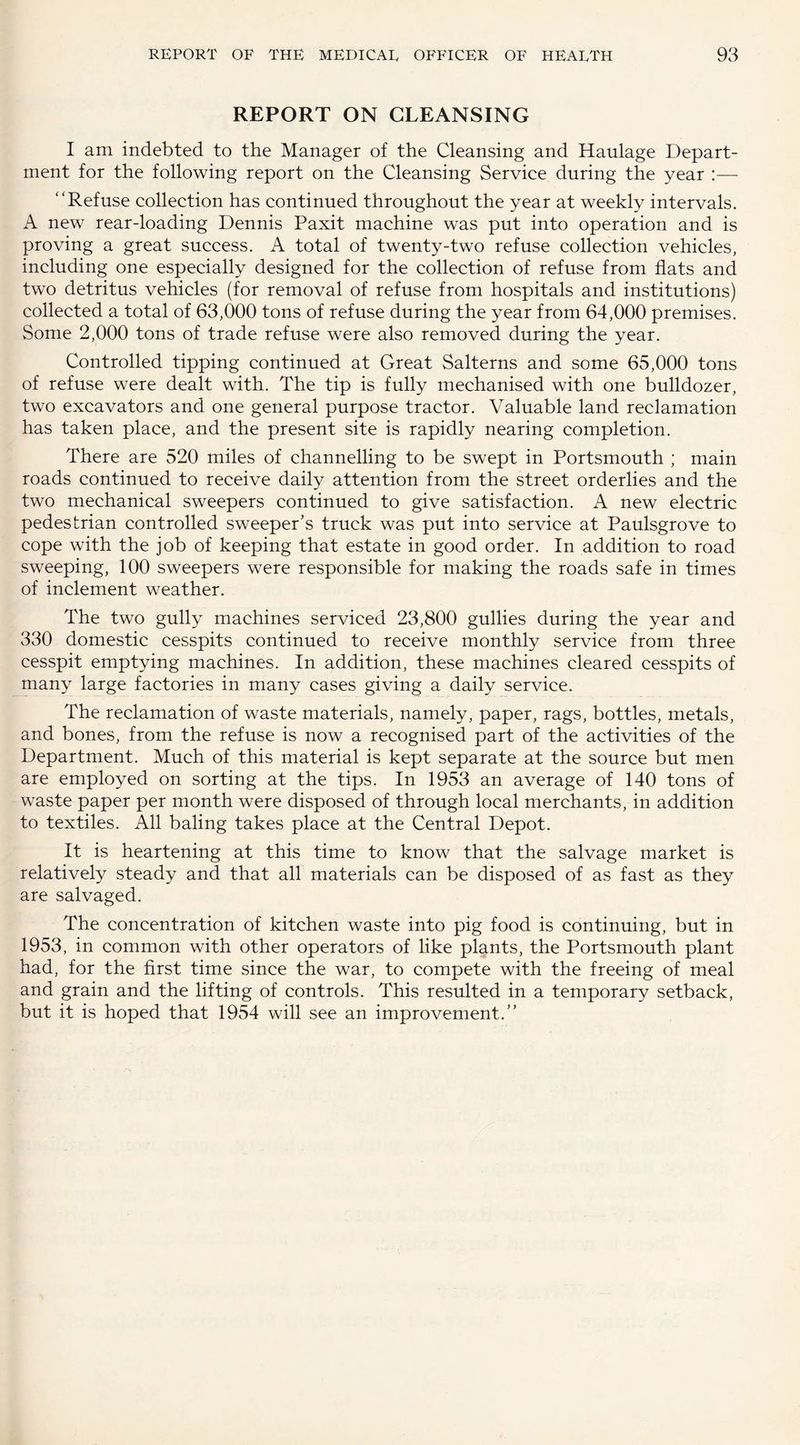 REPORT ON CLEANSING I am indebted to the Manager of the Cleansing and Haulage Depart¬ ment for the following report on the Cleansing Service during the year :— “Refuse collection has continued throughout the year at weekly intervals. A new rear-loading Dennis Paxit machine was put into operation and is proving a great success. A total of twenty-two refuse collection vehicles, including one especially designed for the collection of refuse from flats and two detritus vehicles (for removal of refuse from hospitals and institutions) collected a total of 63,000 tons of refuse during the year from 64,000 premises. Some 2,000 tons of trade refuse were also removed during the year. Controlled tipping continued at Great Salterns and some 65,000 tons of refuse were dealt with. The tip is fully mechanised with one bulldozer, two excavators and one general purpose tractor. Valuable land reclamation has taken place, and the present site is rapidly nearing completion. There are 520 miles of channelling to be swept in Portsmouth ; main roads continued to receive daily attention from the street orderlies and the two mechanical sweepers continued to give satisfaction. A new electric pedestrian controlled sweeper's truck was put into service at Paulsgrove to cope with the job of keeping that estate in good order. In addition to road sweeping, 100 sweepers were responsible for making the roads safe in times of inclement weather. The two gully machines serviced 23,800 gullies during the year and 330 domestic cesspits continued to receive monthly service from three cesspit emptying machines. In addition, these machines cleared cesspits of many large factories in many cases giving a daily service. The reclamation of waste materials, namely, paper, rags, bottles, metals, and bones, from the refuse is now a recognised part of the activities of the Department. Much of this material is kept separate at the source but men are employed on sorting at the tips. In 1953 an average of 140 tons of waste paper per month were disposed of through local merchants, in addition to textiles. All baling takes place at the Central Depot. It is heartening at this time to know that the salvage market is relatively steady and that all materials can be disposed of as fast as they are salvaged. The concentration of kitchen waste into pig food is continuing, but in 1953, in common with other operators of like plants, the Portsmouth plant had, for the first time since the war, to compete with the freeing of meal and grain and the lifting of controls. This resulted in a temporary setback, but it is hoped that 1954 will see an improvement.”