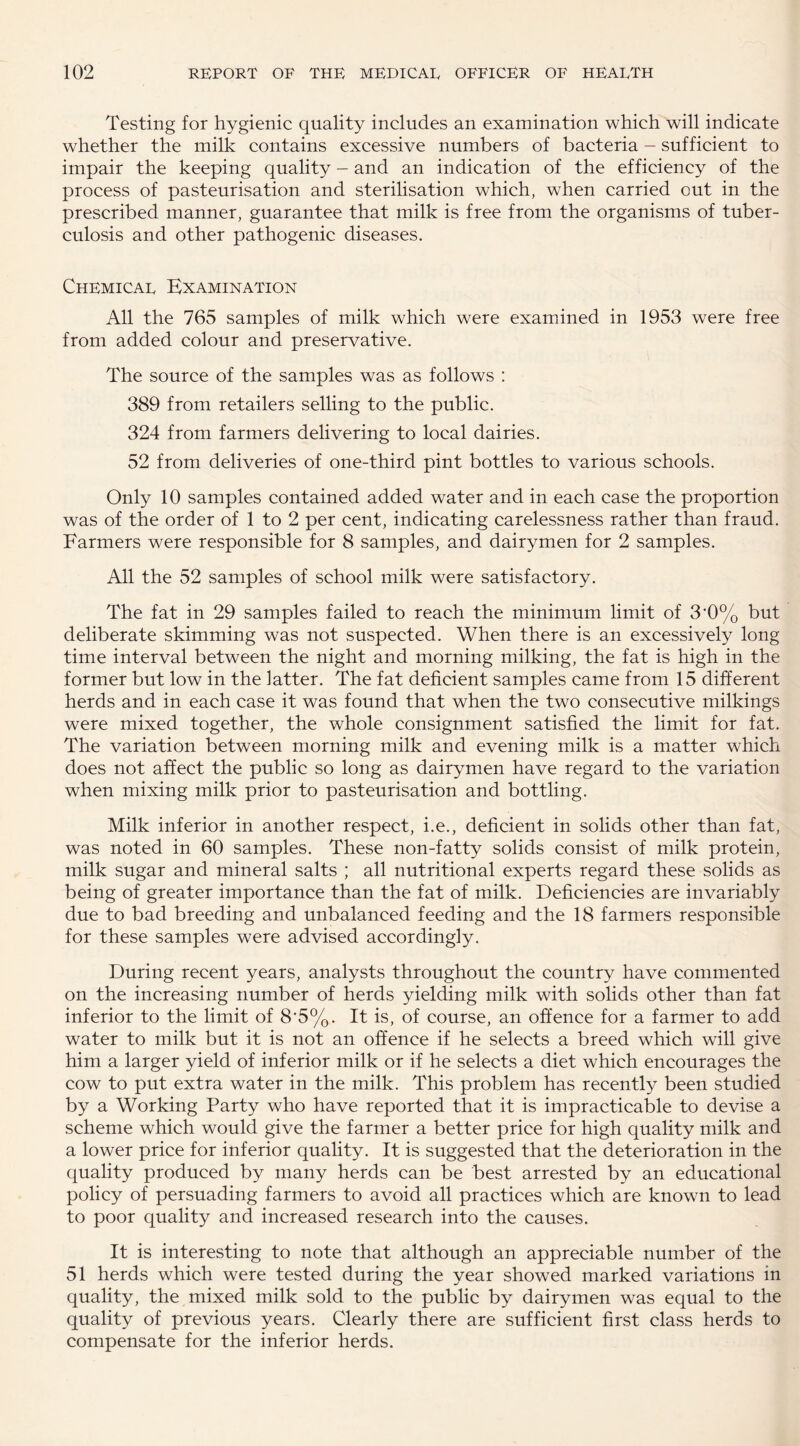 Testing for hygienic quality includes an examination which will indicate whether the milk contains excessive numbers of bacteria - sufficient to impair the keeping quality - and an indication of the efficiency of the process of pasteurisation and sterilisation which, when carried out in the prescribed manner, guarantee that milk is free from the organisms of tuber¬ culosis and other pathogenic diseases. Chemical Examination All the 765 samples of milk which were examined in 1953 were free from added colour and preservative. The source of the samples was as follows : 389 from retailers selling to the public. 324 from farmers delivering to local dairies. 52 from deliveries of one-third pint bottles to various schools. Only 10 samples contained added water and in each case the proportion was of the order of 1 to 2 per cent, indicating carelessness rather than fraud. Farmers were responsible for 8 samples, and dairymen for 2 samples. All the 52 samples of school milk were satisfactory. The fat in 29 samples failed to reach the minimum limit of 3*0% but deliberate skimming was not suspected. When there is an excessively long time interval between the night and morning milking, the fat is high in the former but low in the latter. The fat deficient samples came from 15 different herds and in each case it was found that when the two consecutive milkings were mixed together, the whole consignment satisfied the limit for fat. The variation between morning milk and evening milk is a matter which does not affect the public so long as dairymen have regard to the variation when mixing milk prior to pasteurisation and bottling. Milk inferior in another respect, i.e., deficient in solids other than fat, was noted in 60 samples. These non-fatty solids consist of milk protein, milk sugar and mineral salts ; all nutritional experts regard these solids as being of greater importance than the fat of milk. Deficiencies are invariably due to bad breeding and unbalanced feeding and the 18 farmers responsible for these samples were advised accordingly. During recent years, analysts throughout the country have commented on the increasing number of herds yielding milk with solids other than fat inferior to the limit of 8*5%. It is, of course, an offence for a farmer to add water to milk but it is not an offence if he selects a breed which will give him a larger yield of inferior milk or if he selects a diet which encourages the cow to put extra water in the milk. This problem has recently been studied by a Working Party who have reported that it is impracticable to devise a scheme which would give the farmer a better price for high quality milk and a lower price for inferior quality. It is suggested that the deterioration in the quality produced by many herds can be best arrested by an educational policy of persuading farmers to avoid all practices which are known to lead to poor quality and increased research into the causes. It is interesting to note that although an appreciable number of the 51 herds which were tested during the year showed marked variations in quality, the mixed milk sold to the public by dairymen was equal to the quality of previous years. Clearly there are sufficient first class herds to compensate for the inferior herds.