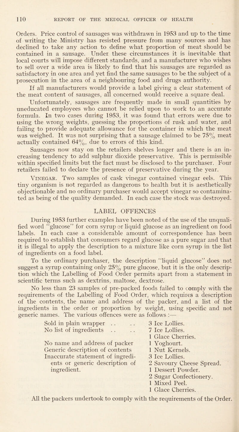 Orders. Price control of sausages was withdrawn in 1953 and up to the time of writing the Ministry has resisted pressure from many sources and has declined to take any action to define what proportion of meat should be contained in a sausage. Under these circumstances it is inevitable that local courts will impose different standards, and a manufacturer who wishes to sell over a wide area is likely to find that his sausages are regarded as satisfactory in one area and yet find the same sausages to be the subject of a prosecution in the area of a neighbouring food and drugs authority. If all manufacturers would provide a label giving a clear statement of the meat content of sausages, all concerned would receive a square deal. Unfortunately, sausages are frequently made in small quantities by uneducated employees who cannot be relied upon to work to an accurate formula. In two cases during 1953, it was found that errors were due to using the wrong weights, guessing the proportions of rusk and water, and failing to provide adequate allowance for the container in which the meat was weighed. It was not surprising that a sausage claimed to be 75% meat actually contained 64%, due to errors of this kind. Sausages now stay on the retailers shelves longer and there is an in¬ creasing tendency to add sulphur dioxide preservative. This is permissible within specified limits but the fact must be disclosed to the purchaser. Four retailers failed to declare the presence of preservative during the year. Vinegar. Two samples of cask vinegar contained vinegar eels. This tiny organism is not regarded as dangerous to health but it is aesthetically objectionable and no ordinary purchaser would accept vinegar so contamina¬ ted as being of the quality demanded. In each case the stock was destroyed. UABEU OFFENCES During 1953 further examples have been noted of the use of the unquali¬ fied word “glucose’ ’ for corn syrup or liquid glucose as an ingredient on food labels. In each case a considerable amount of correspondence has been required to establish that consumers regard glucose as a pure sugar and that it is illegal to apply the description to a mixture like corn syrup in the list of ingredients on a food label. To the ordinary purchaser, the description “liquid glucose” does not suggest a syrup containing only 25% pure glucose, but it is the only descrip¬ tion which the Eabelling of Food Order permits apart from a statement in scientific terms such as dextrins, maltose, dextrose. No less than 23 samples of pre-packed foods failed to comply with the requirements of the Eabelling of Food Order, which requires a description of the contents, the name and address of the packer, and a list of the ingredients in the order or proportion by weight, using specific and not generic names. The various offences were as follows :—- Sold in plain wrapper No list of ingredients No name and address of packer Generic description of contents Inaccurate statement of ingredi¬ ents or generic description of ingredient. 3 Ice Follies. 7 Ice Follies. 1 Glace Cherries. 1 Yoghourt. 1 Nut Kernels. 3 Ice Follies. 2 Savoury Cheese Spread. 1 Dessert Powder. 2 Sugar Confectionery. 1 Mixed Peel. 1 Glace Cherries. All the packers undertook to comply with the requirements of the Order.