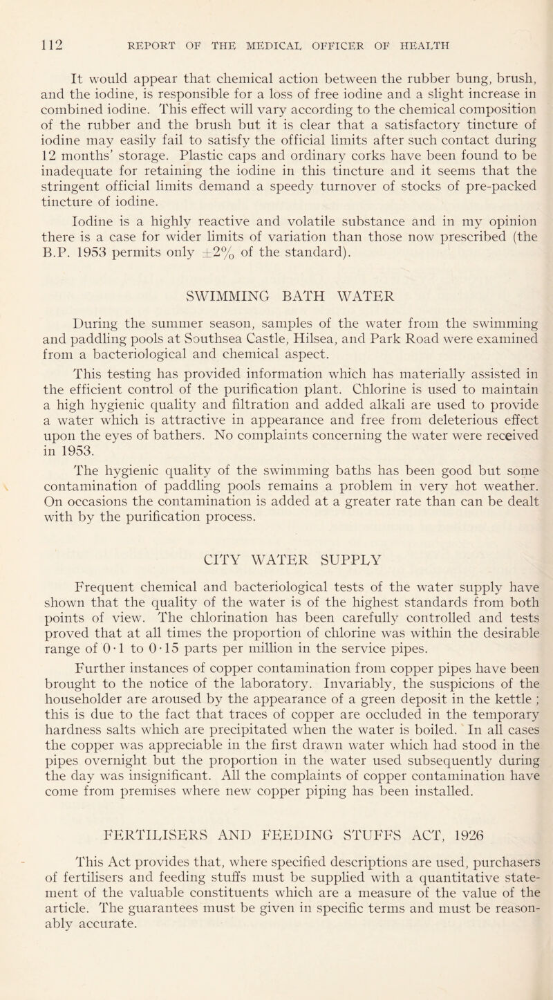 It would appear that chemical action between the rubber bung, brush, and the iodine, is responsible for a loss of free iodine and a slight increase in combined iodine. This effect will vary according to the chemical composition of the rubber and the brush but it is clear that a satisfactory tincture of iodine may easily fail to satisfy the official limits after such contact during 12 months’ storage. Plastic caps and ordinary corks have been found to be inadequate for retaining the iodine in this tincture and it seems that the stringent official limits demand a speedy turnover of stocks of pre-packed tincture of iodine. Iodine is a highly reactive and volatile substance and in my opinion there is a case for wider limits of variation than those now prescribed (the B.P. 1953 permits only ±2% of the standard). SWIMMING BATH WATER During the summer season, samples of the water from the swimming and paddling pools at Southsea Castle, Hilsea, and Park Road were examined from a bacteriological and chemical aspect. This testing has provided information which has materially assisted in the efficient control of the purification plant. Chlorine is used to maintain a high hygienic quality and filtration and added alkali are used to provide a water which is attractive in appearance and free from deleterious effect upon the eyes of bathers. No complaints concerning the water were received in 1953. The hygienic quality of the swimming baths has been good but some contamination of paddling pools remains a problem in very hot weather. On occasions the contamination is added at a greater rate than can be dealt with by the purification process. CITY WATER SUPPLY Frequent chemical and bacteriological tests of the water supply have shown that the quality of the water is of the highest standards from both points of view. The chlorination has been carefully controlled and tests proved that at all times the proportion of chlorine was within the desirable range of 0-1 to 0-15 parts per million in the service pipes. Further instances of copper contamination from copper pipes have been brought to the notice of the laboratory. Invariably, the suspicions of the householder are aroused by the appearance of a green deposit in the kettle ; this is due to the fact that traces of copper are occluded in the temporary hardness salts which are precipitated when the water is boiled. In all cases the copper was appreciable in the first drawn water which had stood in the pipes overnight but the proportion in the water used subsequently during the day was insignificant. All the complaints of copper contamination have come from premises where new copper piping has been installed. FERTILISERS AND FEEDING STUFFS ACT, 1926 This Act provides that, where specified descriptions are used, purchasers of fertilisers and feeding stuffs must be supplied with a quantitative state¬ ment of the valuable constituents which are a measure of the value of the article. The guarantees must be given in specific terms and must be reason¬ ably accurate.