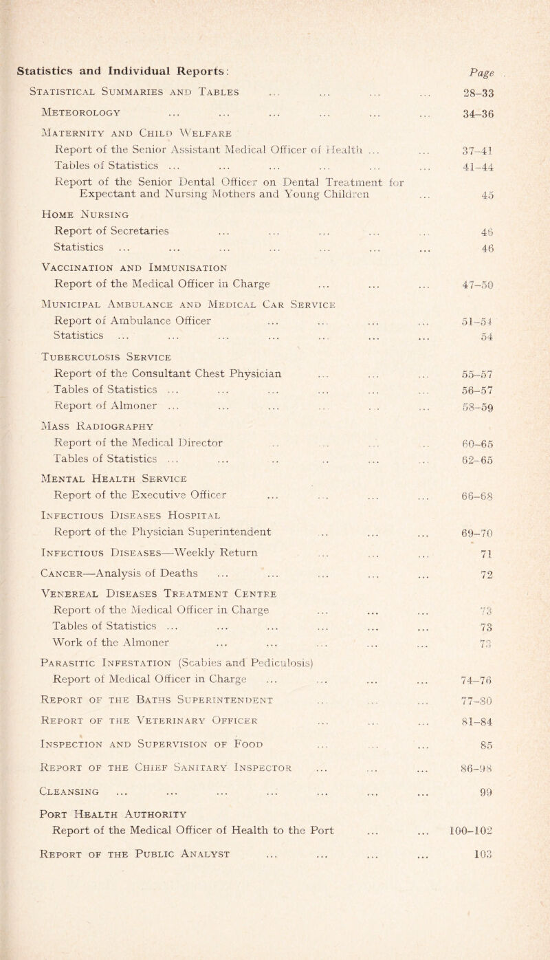 Statistics and Individual Reports: Statistical Summaries and Tables Meteorology Maternity and Child Welfare Report of the Senior Assistant Medical Officer of Health ... Tables of Statistics ... Report of the Senior Dental Officer on Dental Treatment for Expectant and Nursing Mothers and Young Children Home Nursing Report of Secretaries Statistics Vaccination and Immunisation Report of the Medical Officer in Charge Municipal Ambulance and Medical Car Service Report of Ambulance Officer Statistics Tuberculosis Service Report of the Consultant Chest Physician Tables of Statistics ... Report of Almoner ... Mass Radiography Report of the Medical Director Tables of Statistics ... Mental Health Service Report of the Executive Officer Infectious Diseases Hospital Report of the Physician Superintendent Infectious Diseases—Weekly Return Cancer—Analysis of Deaths Venereal Diseases Treatment Centre Report of the Medical Officer in Charge Tables of Statistics ... Work of the Almoner Parasitic Infestation (Scabies and Pediculosis) Report of Medical Officer in Charge Report of the Baths Superintendent Report of the Veterinary Officer Inspection and Supervision of Food Report of the Chief Sanitary Inspector Cleansing Port Health Authority Report of the Medical Officer of Health to the Port Report of the Public Analyst Page 28-33 34-36 37-41 41-44 45 46 46 47-50 51—54 54 55- 57 56- 57 58-59 60—65 62—65 66—68 69-70 71 72 73 74-76 77-80 81-84 $5 86-98 99 100-102 103