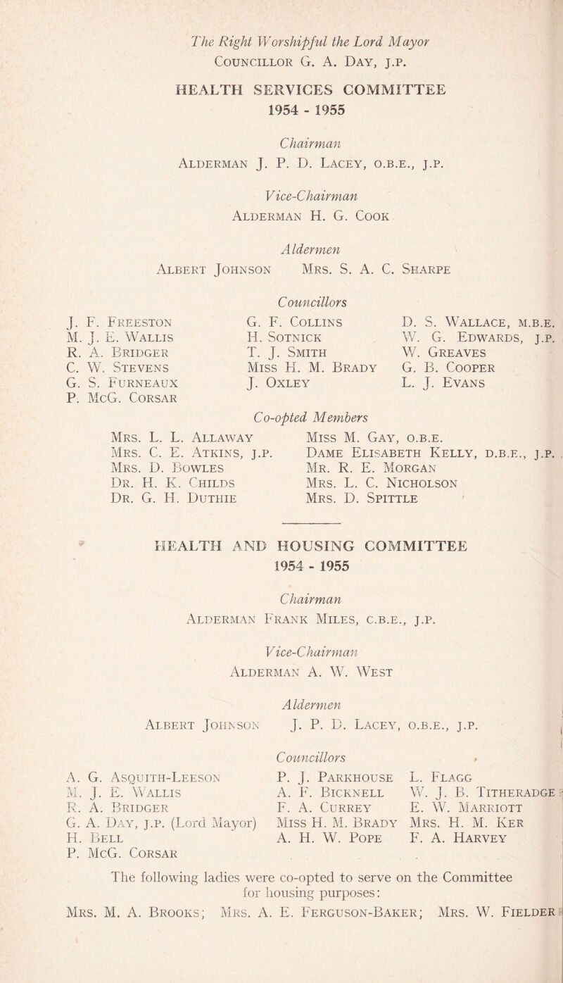 The Right Worshipful the Lord Mayor Councillor G. A. Day, j.p. HEALTH SERVICES COMMITTEE 1954 - 1955 Chairman Alderman J. P. D. Lacey, o.b.e., j.p. Vice-Chairman Alderman H. G. Cook Aldermen Albert Johnson Mrs. S. A. C. Sharpe J. F. Freeston M. j. E. Wallis R. A. Bridger C. W. Stevens G. S. Furneaux P. McG. Corsar Councillors G. F. Collins H. SOTNICK T. J. Smith Miss H. M. Brady J. Oxley Co-opted Members D. S. Wallace, m.b.e. W. G. Edwards, j.p. W. Greaves G. B. Cooper L. J. Evans Mrs. L. L. Allaway Mrs. C. E. Atkins, j.p. Mrs. D. Bowles Dr. H. K. Childs Dr. G. H. Duthie Miss M. Gay, o.b.e. Dame Elisabeth Kelly, d.b.e., j.p. Mr. R. E. Morgan Mrs. L. C. Nicholson Mrs. D. Spittle HEALTH AND HOUSING COMMITTEE 1954 - 1955 Chairman Alderman Frank Miles, c.b.e., j.p. Vice-Chairman Alderman A. W. West Albert Johnson Aldermen J. P. D. Lacey, o.b.e., j.p. A. G. Asquith-Leeson M. J. E. Wallis R. A. Bridger Councillors P. J. Parkhouse A. F. Bicknell F. A. CURREY Miss H. M. Brady A. H. W. Pope L. Flagg W. J. B. Titheradge E. W. Marriott Mrs. H. M. Ker F. A. Harvey G. A. Day, j.p. (Lord Mayor) H. Bell P. McG. Corsar Fhe following ladies were co-opted to serve on the Committee for housing purposes: Mrs. M. A. Brooks; Mrs. A. E. Ferguson-Baker; Mrs. W. Fielder