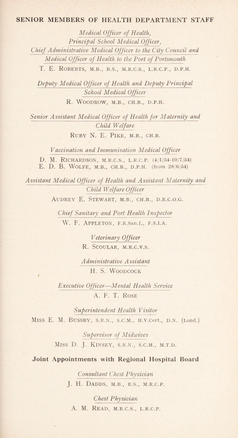 SENIOR MEMBERS OF HEALTH DEPARTMENT STAFF Medical Officer of Health, Principal School Medical Officer, Chief Administrative Medical Officer to the City Council and Medical Officer of Health to the Port of Portsmouth T. E. Roberts, m.b., b.s., m.r.c.s., l.r.c.p., d.p.h. Deputy Medical Officer of Health and Deputy Principal School Medical Officer R. Woodrow, m.b., ch.b., d.p.h. Senior Assistant Medical Officer of Health for Maternity and Child Welfare Ruby N. E. Pike, m.b., ch.b. Vaccination and Immunisation Medical Officer D. M. Richardson, m.r.c.s., l.r.c.p. (4/1/54-10/7/54) E. D. B. Wolfe, m.b., ch.b., d.p.h. (from 28/6/54) Assistant Medical Officer of Health and Assistant Maternity and Child Welfare Officer Audrey E. Stewart, m.b., ch.b., d.r.c.o.g. Chief Sanitary and Port Health Inspector W. F. Appleton, F.R.san.i., f.s.i.a. Veterinary Officer R. SCOULAR, M.R.C.V.S. A dministrative A ssistant H. S. Woodcock 1 Executive Officer—Mental Health Service A. F. T. Rose Superintendent Health Visitor MlSS E. M. BUSSBY, S.R.N., S.C.M., H.V.Cert., D.N. (Lond.) Supervisor of Midwives Miss D. j. Kinsey, s.r.n., s.c.m., m.t.d. Joint Appointments with Regional Hospital Board Consultant Chest Physician J. H. Dadds, m.b., b.s., m.r.c.p. Chest Physician A. M. Read, m.r.c.s., l.r.c.p.