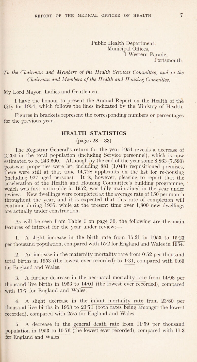 Public Health Department, Municipal Offices, 1 Western Parade, Portsmouth. To the Chairman and Members of the Health Services Committee, and to the Chairman and Members of the Health and Housing Committee. My Lord Mayor, Ladies and Gentlemen, I have the honour to present the Annual Report on the Health of the City for 1954, which follows the lines indicated by the Ministry of Health. Figures in brackets represent the corresponding numbers or percentages for the previous year. HEALTH STATISTICS (pages 28 - 33) The Registrar General’s return for the year 1954 reveals a decrease of 2,200 in the total population (including Service personnel), which is now estimated to be 243,600. Although by the end of the year some 8,863 (7,590) post-war properties were let, including 881 (1,043) requisitioned premises, there were still at that time 14,728 applicants on the list for re-housing (including 927 aged persons). It is, however, pleasing to report that the acceleration of the Health and Housing Committee’s building programme, which was first noticeable in 1952, was fully maintained in the year under review. New dwellings were completed at the average rate of 150 per month throughout the year, and it is expected that this rate of completion will continue during 1955, while at the present time over 1,800 new dwellings are actually under construction. As will be seen from Table I on page 30, the following are the main features of interest for the year under review:— 1. A slight increase in the birth rate from 15*21 in 1953 to 15*23 per thousand population, compared with 15*2 for England and Wales in 1954. 2. An increase in the maternity mortality rate from 0*52 per thousand total births in 1953 (the lowest ever recorded) to 1*31, compared with 0.69 for England and Wales. 3. A further decrease in the neo-natal mortality rate from 14*98 per thousand live births in 1953 to 14*01 (the lowest ever recorded), compared with 17*7 for England and Wales. 4. A slight decrease in the infant mortality rate from 23*80 per thousand live births in 1953 to 23*71 (both rates being amongst the lowest recorded), compared with 25*5 for England and Wales. 5. A decrease in the general death rate from 11*59 per thousand population in 1953 to 10*76 (the lowest ever recorded), compared with 11*3 for England and Wales.