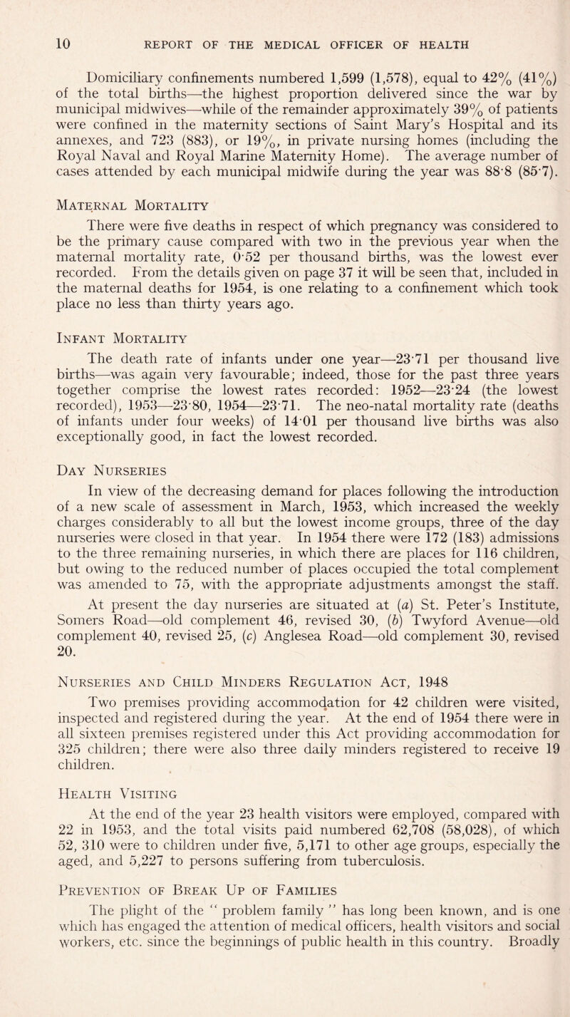 Domiciliary confinements numbered 1,599 (1,578), equal to 42% (41%) of the total births—the highest proportion delivered since the war by municipal midwives—while of the remainder approximately 39% of patients were confined in the maternity sections of Saint Mary’s Hospital and its annexes, and 723 (883), or 19%, in private nursing homes (including the Royal Naval and Royal Marine Maternity Home). The average number of cases attended by each municipal midwife during the year was 88*8 (85*7). Maternal Mortality There were five deaths in respect of which pregnancy was considered to be the primary cause compared with two in the previous year when the maternal mortality rate, O'52 per thousand births, was the lowest ever recorded. From the details given on page 37 it will be seen that, included in the maternal deaths for 1954, is one relating to a confinement which took place no less than thirty years ago. Infant Mortality The death rate of infants under one year—23*71 per thousand live births—was again very favourable; indeed, those for the past three years together comprise the lowest rates recorded: 1952—23*24 (the lowest recorded), 1953—23*80, 1954—23*71. The neo-natal mortality rate (deaths of infants under four weeks) of 14*01 per thousand live births was also exceptionally good, in fact the lowest recorded. Day Nurseries In view of the decreasing demand for places following the introduction of a new scale of assessment in March, 1953, which increased the weekly charges considerably to all but the lowest income groups, three of the day nurseries were closed in that year. In 1954 there were 172 (183) admissions to the three remaining nurseries, in which there are places for 116 children, but owing to the reduced number of places occupied the total complement was amended to 75, with the appropriate adjustments amongst the staff. At present the day nurseries are situated at (a) St. Peter’s Institute, Somers Road—-old complement 46, revised 30, (b) Twyford Avenue—old complement 40, revised 25, (c) Anglesea Road—old complement 30, revised 20. Nurseries and Child Minders Regulation Act, 1948 Two premises providing accommodation for 42 children were visited, inspected and registered during the year. At the end of 1954 there were in all sixteen premises registered under this Act providing accommodation for 325 children; there were also three daily minders registered to receive 19 children. Health Visiting At the end of the year 23 health visitors were employed, compared with 22 in 1953, and the total visits paid numbered 62,708 (58,028), of which 52, 310 were to children under five, 5,171 to other age groups, especially the aged, and 5,227 to persons suffering from tuberculosis. Prevention of Break Up of Families The plight of the “ problem family ” has long been known, and is one which has engaged the attention of medical officers, health visitors and social workers, etc. since the beginnings of public health in this country. Broadly
