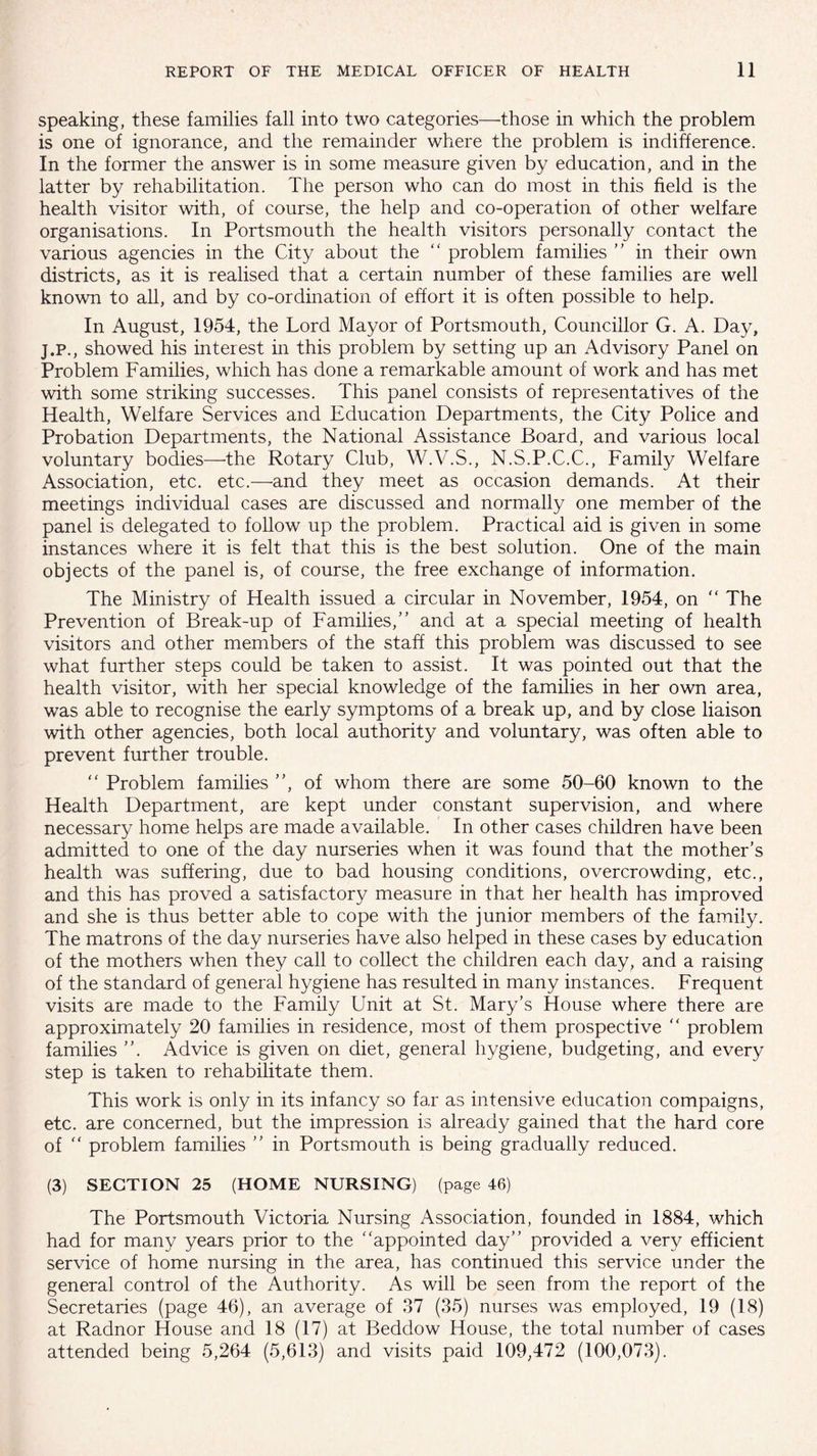 speaking, these families fall into two categories—those in which the problem is one of ignorance, and the remainder where the problem is indifference. In the former the answer is in some measure given by education, and in the latter by rehabilitation. The person who can do most in this field is the health visitor with, of course, the help and co-operation of other welfare organisations. In Portsmouth the health visitors personally contact the various agencies in the City about the “ problem families ” in their own districts, as it is realised that a certain number of these families are well known to all, and by co-ordination of effort it is often possible to help. In August, 1954, the Lord Mayor of Portsmouth, Councillor G. A. Day, j.p., showed his interest in this problem by setting up an Advisory Panel on Problem Families, which has done a remarkable amount of work and has met with some striking successes. This panel consists of representatives of the Health, Welfare Services and Education Departments, the City Police and Probation Departments, the National Assistance Board, and various local voluntary bodies—the Rotary Club, W.V.S., N.S.P.C.C., Family Welfare Association, etc. etc.—and they meet as occasion demands. At their meetings individual cases are discussed and normally one member of the panel is delegated to follow up the problem. Practical aid is given in some instances where it is felt that this is the best solution. One of the main objects of the panel is, of course, the free exchange of information. The Ministry of Health issued a circular in November, 1954, on “ The Prevention of Break-up of Families/’ and at a special meeting of health visitors and other members of the staff this problem was discussed to see what further steps could be taken to assist. It was pointed out that the health visitor, with her special knowledge of the families in her own area, was able to recognise the early symptoms of a break up, and by close liaison with other agencies, both local authority and voluntary, was often able to prevent further trouble. “ Problem families ”, of whom there are some 50-60 known to the Health Department, are kept under constant supervision, and where necessary home helps are made available. In other cases children have been admitted to one of the day nurseries when it was found that the mother’s health was suffering, due to bad housing conditions, overcrowding, etc., and this has proved a satisfactory measure in that her health has improved and she is thus better able to cope with the junior members of the family. The matrons of the day nurseries have also helped in these cases by education of the mothers when they call to collect the children each day, and a raising of the standard of general hygiene has resulted in many instances. Frequent visits are made to the Family Unit at St. Mary’s House where there are approximately 20 families in residence, most of them prospective “ problem families ”. Advice is given on diet, general hygiene, budgeting, and every step is taken to rehabilitate them. This work is only in its infancy so far as intensive education compaigns, etc. are concerned, but the impression is already gained that the hard core of “ problem families ” in Portsmouth is being gradually reduced. (3) SECTION 25 (HOME NURSING) (page 46) The Portsmouth Victoria Nursing Association, founded in 1884, which had for many years prior to the “appointed day” provided a very efficient service of home nursing in the area, has continued this service under the general control of the Authority. As will be seen from the report of the Secretaries (page 46), an average of 37 (35) nurses was employed, 19 (18) at Radnor House and 18 (17) at Beddow House, the total number of cases attended being 5,264 (5,613) and visits paid 109,472 (100,073).