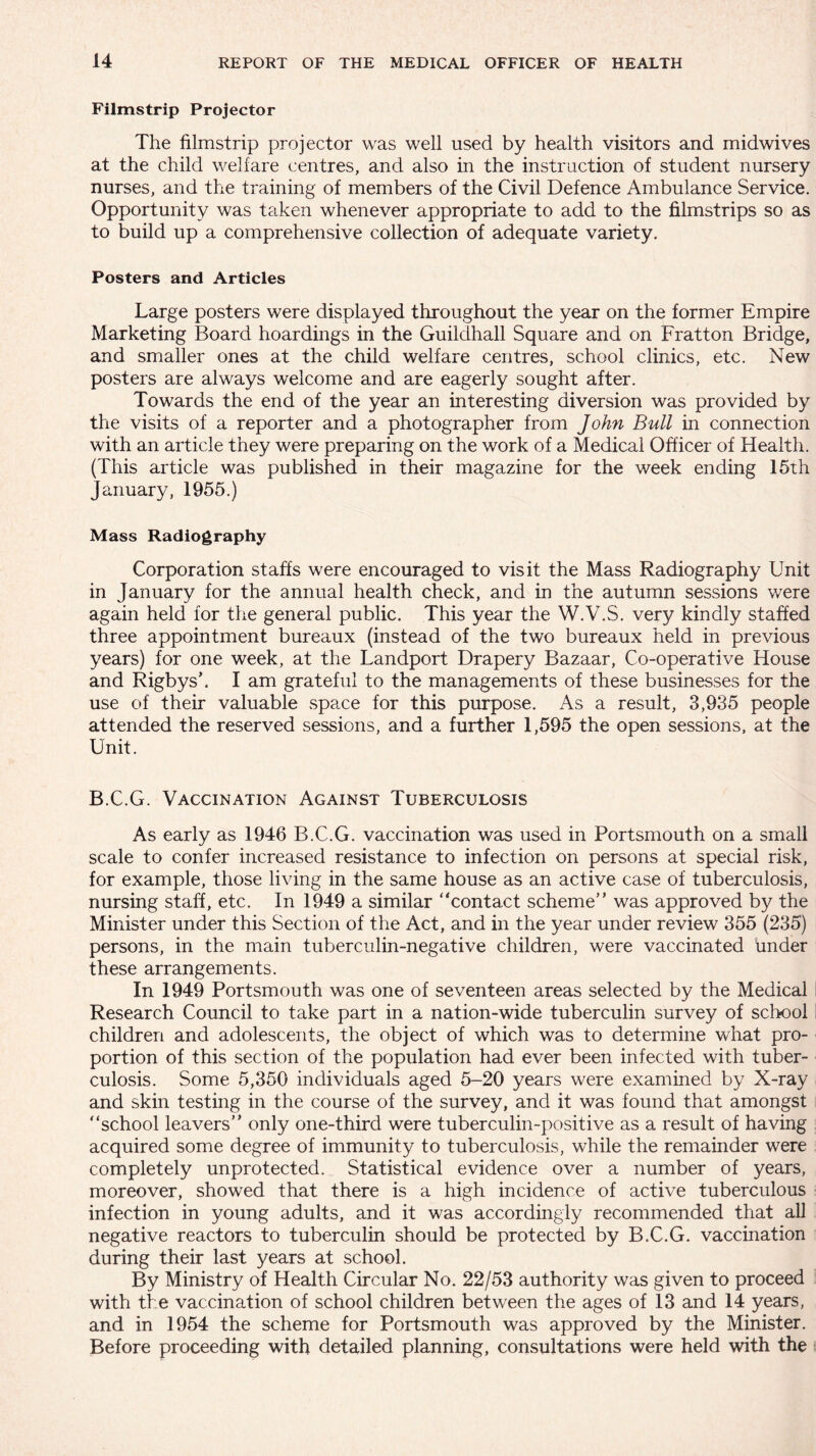 Filmstrip Projector The filmstrip projector was well used by health visitors and midwives at the child welfare centres, and also in the instruction of student nursery nurses, and the training of members of the Civil Defence Ambulance Service. Opportunity was taken whenever appropriate to add to the filmstrips so as to build up a comprehensive collection of adequate variety. Posters and Articles Large posters were displayed throughout the year on the former Empire Marketing Board hoardings in the Guildhall Square and on Fratton Bridge, and smaller ones at the child welfare centres, school clinics, etc. New posters are always welcome and are eagerly sought after. Towards the end of the year an interesting diversion was provided by the visits of a reporter and a photographer from John Bull in connection with an article they were preparing on the work of a Medical Officer of Health. (This article was published in their magazine for the week ending 15th January, 1955.) Mass Radiography Corporation staffs were encouraged to visit the Mass Radiography Unit in January for the annual health check, and in the autumn sessions were again held for the general public. This year the W.V.S. very kindly staffed three appointment bureaux (instead of the two bureaux held in previous years) for one week, at the Landport Drapery Bazaar, Co-operative House and Rigbysk I am grateful to the managements of these businesses for the use of their valuable space for this purpose. As a result, 3,935 people attended the reserved sessions, and a further 1,595 the open sessions, at the Unit. B.C.G. Vaccination Against Tuberculosis As early as 1946 B.C.G. vaccination was used in Portsmouth on a small scale to confer increased resistance to infection on persons at special risk, for example, those living in the same house as an active case of tuberculosis, nursing staff, etc. In 1949 a similar “contact scheme” was approved by the Minister under this Section of the Act, and in the year under review 355 (235) persons, in the main tuberculin-negative children, were vaccinated under these arrangements. In 1949 Portsmouth was one of seventeen areas selected by the Medical Research Council to take part in a nation-wide tuberculin survey of school children and adolescents, the object of which was to determine what pro¬ portion of this section of the population had ever been infected with tuber¬ culosis. Some 5,350 individuals aged 5-20 years were examined by X-ray and skin testing in the course of the survey, and it was found that amongst “school leavers” only one-third were tuberculin-positive as a result of having acquired some degree of immunity to tuberculosis, while the remainder were completely unprotected. Statistical evidence over a number of years, moreover, showed that there is a high incidence of active tuberculous infection in young adults, and it was accordingly recommended that all negative reactors to tuberculin should be protected by B.C.G. vaccination during their last years at school. By Ministry of Health Circular No. 22/53 authority was given to proceed with the vaccination of school children between the ages of 13 and 14 years, and in 1954 the scheme for Portsmouth was approved by the Minister. Before proceeding with detailed planning, consultations were held with the