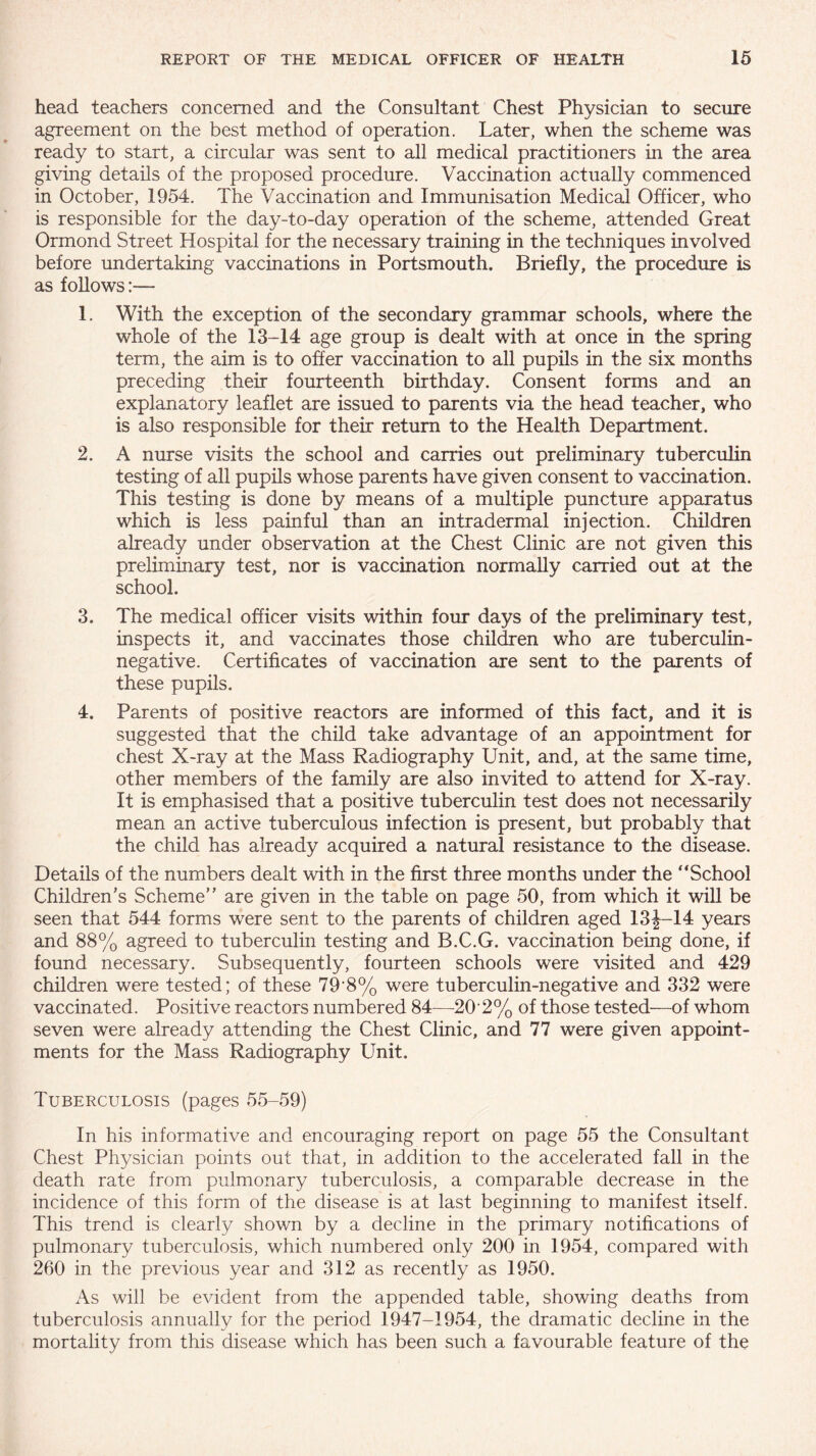 head teachers concerned and the Consultant Chest Physician to secure agreement on the best method of operation. Later, when the scheme was ready to start, a circular was sent to all medical practitioners in the area giving details of the proposed procedure. Vaccination actually commenced in October, 1954. The Vaccination and Immunisation Medical Officer, who is responsible for the day-to-day operation of the scheme, attended Great Ormond Street Hospital for the necessary training in the techniques involved before undertaking vaccinations in Portsmouth. Briefly, the procedure is as follows:— 1. With the exception of the secondary grammar schools, where the whole of the 13-14 age group is dealt with at once in the spring term, the aim is to offer vaccination to all pupils in the six months preceding their fourteenth birthday. Consent forms and an explanatory leaflet are issued to parents via the head teacher, who is also responsible for their return to the Health Department. 2. A nurse visits the school and carries out preliminary tuberculin testing of all pupils whose parents have given consent to vaccination. This testing is done by means of a multiple puncture apparatus which is less painful than an intradermal injection. Children already under observation at the Chest Clinic are not given this preliminary test, nor is vaccination normally carried out at the school. 3. The medical officer visits within four days of the preliminary test, inspects it, and vaccinates those children who are tuberculin- negative. Certificates of vaccination are sent to the parents of these pupils. 4. Parents of positive reactors are informed of this fact, and it is suggested that the child take advantage of an appointment for chest X-ray at the Mass Radiography Unit, and, at the same time, other members of the family are also invited to attend for X-ray. It is emphasised that a positive tuberculin test does not necessarily mean an active tuberculous infection is present, but probably that the child has already acquired a natural resistance to the disease. Details of the numbers dealt with in the first three months under the “School Children’s Scheme” are given in the table on page 50, from which it will be seen that 544 forms were sent to the parents of children aged 13J-14 years and 88% agreed to tuberculin testing and B.C.G. vaccination being done, if found necessary. Subsequently, fourteen schools were visited and 429 children were tested; of these 79'8% were tuberculin-negative and 332 were vaccinated. Positive reactors numbered 84—20-2% of those tested'—of whom seven were already attending the Chest Clinic, and 77 were given appoint¬ ments for the Mass Radiography Unit. Tuberculosis (pages 55-59) In his informative and encouraging report on page 55 the Consultant Chest Physician points out that, in addition to the accelerated fall in the death rate from pulmonary tuberculosis, a comparable decrease in the incidence of this form of the disease is at last beginning to manifest itself. This trend is clearly shown by a decline in the primary notifications of pulmonary tuberculosis, which numbered only 200 in 1954, compared with 260 in the previous year and 312 as recently as 1950. As will be evident from the appended table, showing deaths from tuberculosis annually for the period 1947-1954, the dramatic decline in the mortality from this disease which has been such a favourable feature of the