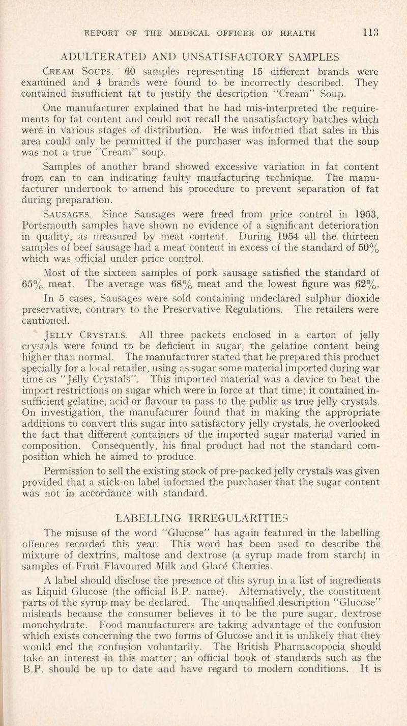 ADULTERATED AND UNSATISFACTORY SAMPLES Cream Soups. 60 samples representing 15 different brands were examined and 4 brands were found to be incorrectly described. They contained insufficient fat to justify the description “Cream Soup. One manufacturer explained that he had mis-interpreted the require¬ ments for fat content and could not recall the unsatisfactory batches which were in various stages of distribution. He was informed that sales in this area could only be permitted if the purchaser was informed that the soup was not a true “Cream soup. Samples of another brand showed excessive variation in fat content from can to can indicating faulty maufacturing technique. The manu¬ facturer undertook to amend his procedure to prevent separation of fat during preparation. Sausages. Since Sausages were freed from price control in 1953, Portsmouth samples have shown no evidence of a significant deterioration in quality, as measured by meat content. During 1954 all the thirteen samples of beef sausage had a meat content in excess of the standard of 50% which was official under price control. Most of the sixteen samples of pork sausage satisfied the standard of 65% meat. The average was 68% meat and the lowest figure was 62%. In 5 cases, Sausages were sold containing undeclared sulphur dioxide preservative, contrary to the Preservative Regulations. The retailers were cautioned. Jelly Crystals. All three packets enclosed in a carton of jelly crystals were found to be deficient in sugar, the gelatine content being higher than normal. The manufacturer stated that he prepared this product specially for a local retailer, using as sugar some material imported during war time as “Jelly Crystals. This imported material was a device to beat the import restrictions on sugar which were in force at that time; it contained in¬ sufficient gelatine, acid or flavour to pass to the public as true jelly crystals. On investigation, the manufacurer found that in making the appropriate additions to convert this sugar into satisfactory jelly crystals, he overlooked the fact that different containers of the imported sugar material varied in composition. Consequently, his final product had not the standard com¬ position which he aimed to produce. Permission to sell the existing stock of pre-packed jelly crystals was given provided that a stick-on label informed the purchaser that the sugar content was not in accordance with standard. LABELLING IRREGULARITIES The misuse of the word “Glucose has again featured in the labelling offences recorded this year. This word has been used to describe the mixture of dextrins, maltose and dextrose (a syrup made from starch) in samples of Fruit Flavoured Milk and Glace Cherries. A label should disclose the presence of this syrup in a list of ingredients as Liquid Glucose (the official B.P. name). Alternatively, the constituent parts of the syrup may be declared. The unqualified description “Glucose misleads because the consumer believes it to be the pure sugar, dextrose monohydrate. Food manufacturers are taking advantage of the confusion which exists concerning the two forms of Glucose and it is unlikely that they would end the confusion voluntarily. The British Pharmacopoeia should take an interest in this matter; an official book of standards such as the B.P. should be up to date and have regard to modern, conditions. It is