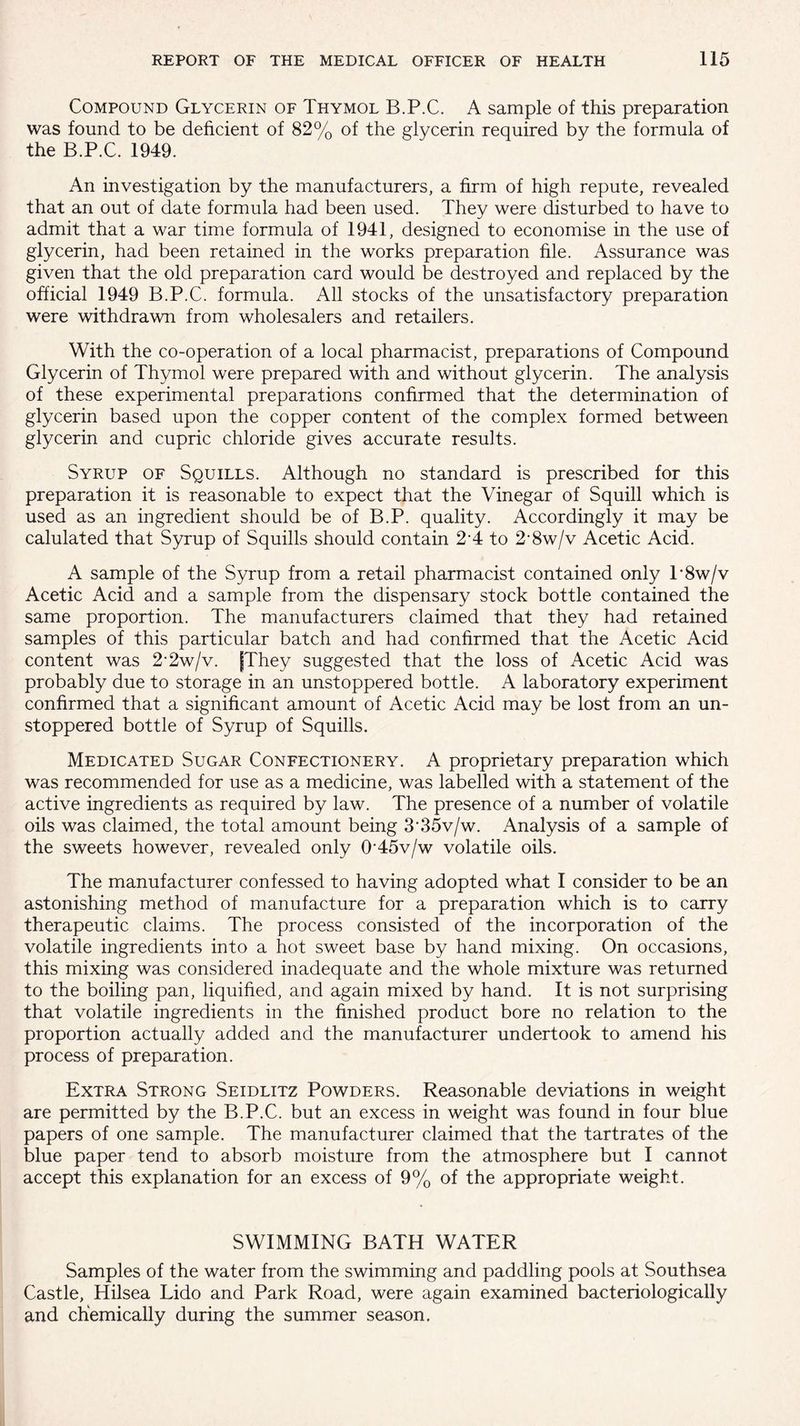 Compound Glycerin of Thymol B.P.C. A sample of this preparation was found to be deficient of 82% of the glycerin required by the formula of the B.P.C. 1949. An investigation by the manufacturers, a firm of high repute, revealed that an out of date formula had been used. They were disturbed to have to admit that a war time formula of 1941, designed to economise in the use of glycerin, had been retained in the works preparation hie. Assurance was given that the old preparation card would be destroyed and replaced by the official 1949 B.P.C. formula. All stocks of the unsatisfactory preparation were withdrawn from wholesalers and retailers. With the co-operation of a local pharmacist, preparations of Compound Glycerin of Thymol were prepared with and without glycerin. The analysis of these experimental preparations confirmed that the determination of glycerin based upon the copper content of the complex formed between glycerin and cupric chloride gives accurate results. Syrup of Squills. Although no standard is prescribed for this preparation it is reasonable to expect that the Vinegar of Squill which is used as an ingredient should be of B.P. quality. Accordingly it may be calulated that Syrup of Squills should contain 24 to 2’8w/v Acetic Acid. A sample of the Syrup from a retail pharmacist contained only T8w/v Acetic Acid and a sample from the dispensary stock bottle contained the same proportion. The manufacturers claimed that they had retained samples of this particular batch and had confirmed that the Acetic Acid content was 2’2w/v. {They suggested that the loss of Acetic Acid was probably due to storage in an unstoppered bottle. A laboratory experiment confirmed that a significant amount of Acetic Acid may be lost from an un¬ stoppered bottle of Syrup of Squills. Medicated Sugar Confectionery. A proprietary preparation which was recommended for use as a medicine, was labelled with a statement of the active ingredients as required by law. The presence of a number of volatile oils was claimed, the total amount being 3’35v/w. Analysis of a sample of the sweets however, revealed only 0‘45v/w volatile oils. The manufacturer confessed to having adopted what I consider to be an astonishing method of manufacture for a preparation which is to carry therapeutic claims. The process consisted of the incorporation of the volatile ingredients into a hot sweet base by hand mixing. On occasions, this mixing was considered inadequate and the whole mixture was returned to the boiling pan, liquified, and again mixed by hand. It is not surprising that volatile ingredients in the finished product bore no relation to the proportion actually added and the manufacturer undertook to amend his process of preparation. Extra Strong Seidlitz Powders. Reasonable deviations in weight are permitted by the B.P.C. but an excess in weight was found in four blue papers of one sample. The manufacturer claimed that the tartrates of the blue paper tend to absorb moisture from the atmosphere but I cannot accept this explanation for an excess of 9% of the appropriate weight. SWIMMING BATH WATER Samples of the water from the swimming and paddling pools at Southsea Castle, Hilsea Lido and Park Road, were again examined bacteriologically and chemically during the summer season.