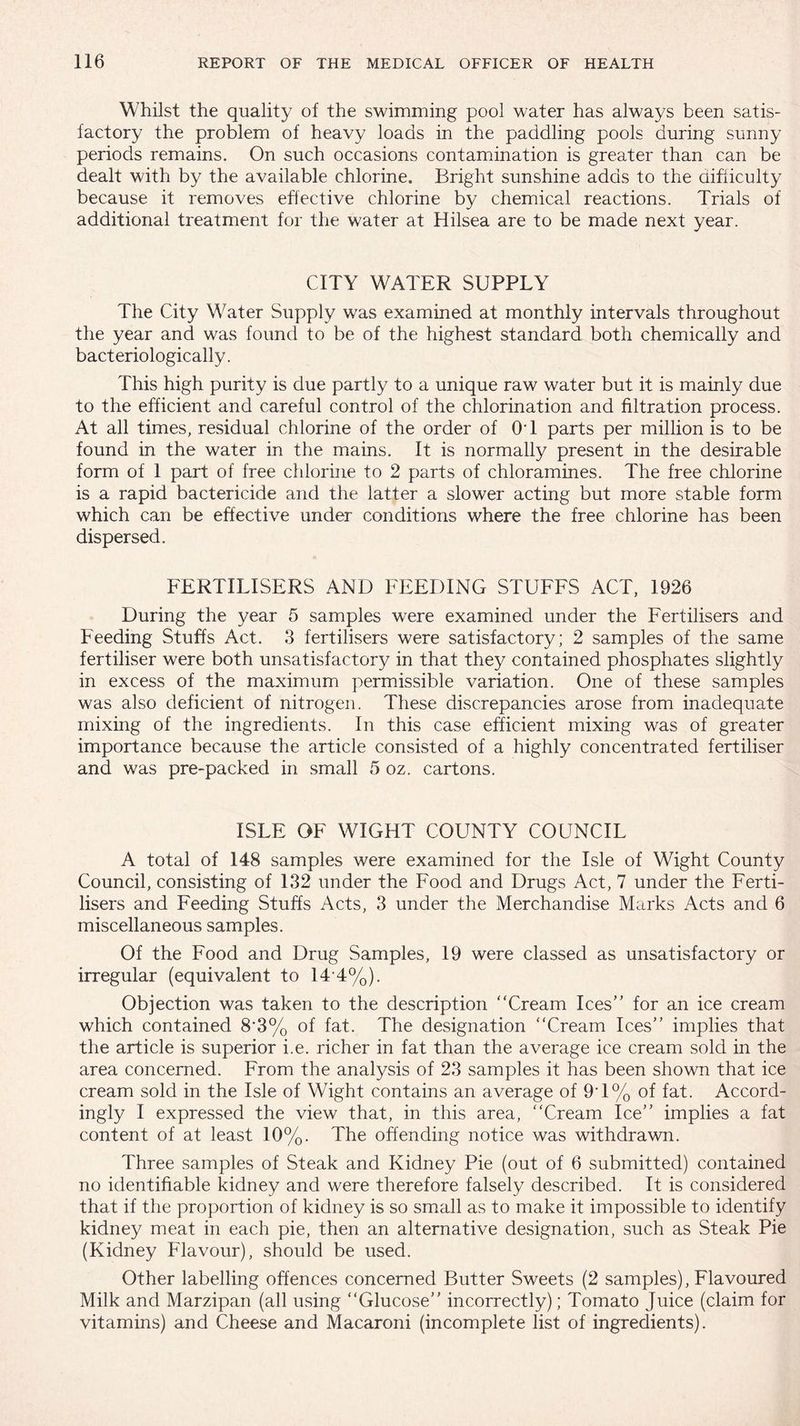 Whilst the quality of the swimming pool water has always been satis¬ factory the problem of heavy loads in the paddling pools during sunny periods remains. On such occasions contamination is greater than can be dealt with by the available chlorine. Bright sunshine adds to the difficulty because it removes effective chlorine by chemical reactions. Trials of additional treatment for the water at Hilsea are to be made next year. CITY WATER SUPPLY The City Water Supply was examined at monthly intervals throughout the year and was found to be of the highest standard both chemically and bacteriologically. This high purity is due partly to a unique raw water but it is mainly due to the efficient and careful control of the chlorination and filtration process. At all times, residual chlorine of the order of OT parts per million is to be found in the water in the mains. It is normally present in the desirable form of 1 part of free chlorine to 2 parts of chloramines. The free chlorine is a rapid bactericide and the latter a slower acting but more stable form which can be effective under conditions where the free chlorine has been dispersed. FERTILISERS AND FEEDING STUFFS ACT, 1926 During the year 5 samples were examined under the Fertilisers and Feeding Stuffs Act. 3 fertilisers were satisfactory; 2 samples of the same fertiliser were both unsatisfactory in that they contained phosphates slightly in excess of the maximum permissible variation. One of these samples was also deficient of nitrogen. These discrepancies arose from inadequate mixing of the ingredients. In this case efficient mixing was of greater importance because the article consisted of a highly concentrated fertiliser and was pre-packed in small 5 oz. cartons. ISLE OF WIGHT COUNTY COUNCIL A total of 148 samples were examined for the Isle of Wight County Council, consisting of 132 under the Food and Drugs Act, 7 under the Ferti¬ lisers and Feeding Stuffs Acts, 3 under the Merchandise Marks Acts and 6 miscellaneous samples. Of the Food and Drug Samples, 19 were classed as unsatisfactory or irregular (equivalent to 14 4%). Objection was taken to the description “Cream Ices” for an ice cream which contained 8*3% of fat. The designation “Cream Ices” implies that the article is superior i.e. richer in fat than the average ice cream sold in the area concerned. From the analysis of 23 samples it has been shown that ice cream sold in the Isle of Wight contains an average of 9'1% of fat. Accord¬ ingly I expressed the view that, in this area, “Cream Ice” implies a fat content of at least 10%. The offending notice was withdrawn. Three samples of Steak and Kidney Pie (out of 6 submitted) contained no identifiable kidney and were therefore falsely described. It is considered that if the proportion of kidney is so small as to make it impossible to identify kidney meat in each pie, then an alternative designation, such as Steak Pie (Kidney Flavour), should be used. Other labelling offences concerned Butter Sweets (2 samples). Flavoured Milk and Marzipan (all using “Glucose” incorrectly); Tomato Juice (claim for vitamins) and Cheese and Macaroni (incomplete list of ingredients).