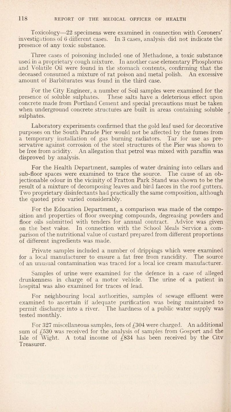 Toxicology—22 specimens were examined in connection with Coroners’ investigations of 6 different cases. In 3 cases, analysis did not indicate the presence of any toxic substance. Three cases of poisoning included one of Methadone, a toxic substance used in a proprietary cough mixture. In another case elementary Phosphorus and Volatile Oil were found in the stomach contents, confirming that the deceased consumed a mixture of rat poison and metal polish. An excessive amount of Barbiturates was found in the third case. For the City Engineer, a number of Soil samples were examined for the presence of soluble sulphates. These salts have a deleterious effect upon concrete made from Portland Cement and special precautions must be taken when underground concrete structures are built in areas containing soluble sulphates. Laboratory experiments confirmed that the gold leaf used for decorative purposes on the South Parade Pier would not be affected by the fumes from a temporary installation of gas burning radiators. Tar for use as pre¬ servative against corrosion of the steel structures of the Pier was shown to be free from acidity. An allegation that petrol was mixed with paraffin was disproved by analysis. For the Health Department, samples of water draining into cellars and sub-floor spaces were examined to trace the source. The cause of an ob¬ jectionable odour in the vicinity of Fratton Park Stand was shown to be the result of a mixture of decomposing leaves and bird faeces in the roof gutters. Two proprietary disinfectants had practically the same composition, although the quoted price varied considerably. For the Education Department, a comparison was made of the compo¬ sition and properties of floor sweeping compounds, degreasing powders and floor oils submitted with tenders for annual contract. Advice was given on the best value. In connection with the School Meals Service a com¬ parison of the nutritional value of custard prepared from different proportions of different ingredients was made. Private samples included a number of drippings which were examined for a local manufacturer to ensure a fat free from rancidity. The source of an unusual contamination was traced for a local ice cream manufacturer. Samples of urine were examined for the defence in a case of alleged drunkenness in charge of a motor vehicle. The urine of a patient in hospital was also examined for traces of lead. For neighbouring local authorities, samples of sewage effluent were examined to ascertain if adequate purification was being maintained to permit discharge into a river. The hardness of a public water supply was tested monthly. For 327 miscellaneous samples, fees of £304 were charged. An additional sum of £530 was received for the analysis of samples from Gosport and the Isle of Wight. A total income of £834 has been received by the Citv Treasurer.