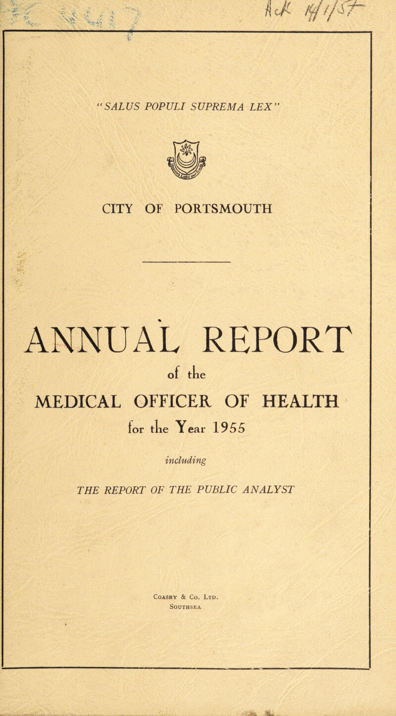 kcJC £ OtV ' -rr -c: A, *v; < . '*&• ?■ ■ >.. . ' -'V -• ■ ' V Hi “SALUS POPULI SUPREMA LEX” CITY OF PORTSMOUTH ft; REPORT MEDICAL OFFICER OF HEALTH for tke Year 1955 including THE REPORT OF THE PUBLIC ANALYST Coasby & Co. Ltd. SOUTHSEA