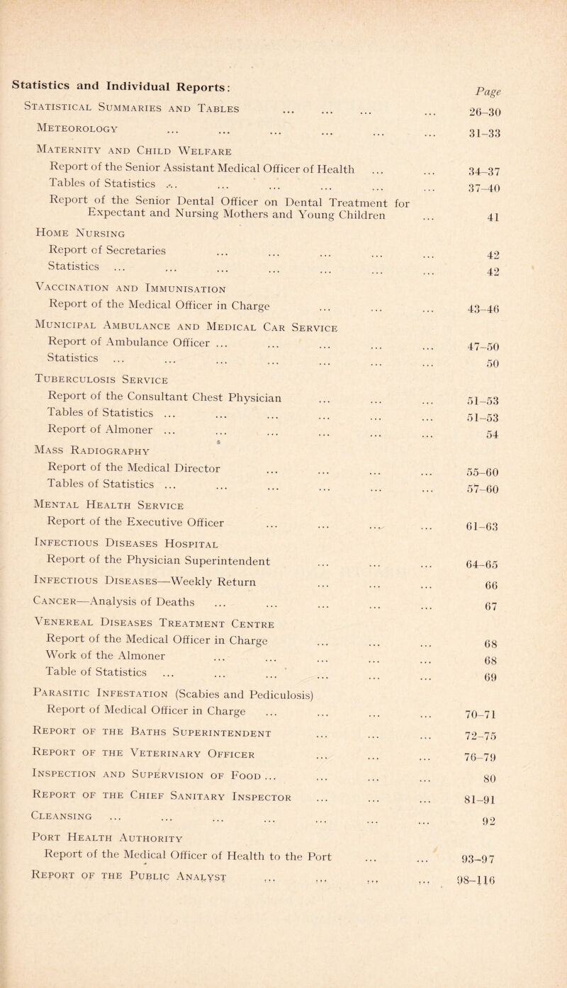 Statistics and Individual Reports: Statistical Summaries and Tables Meteorology * *' ••• • • • Maternity and Child Welfare Report of the Senior Assistant Medical Officer of Health ... Tables of Statistics . Report of the Senior Dental Officer on Dental Treatment for Expectant and Nursing Mothers and Young Children Home Nursing Report of Secretaries Statistics Vaccination and Immunisation Report of the Medical Officer in Charge Municipal Ambulance and Medical Car Service Report of Ambulance Officer ... Statistics Tuberculosis Service Report of the Consultant Chest Physician Tables of Statistics ... Report of Almoner ... $ Mass Radiography Report of the Medical Director Tables of Statistics ... Mental Health Service Report of the Executive Officer Infectious Diseases Hospital Report of the Physician Superintendent Infectious Diseases—Weekly Return Cancer—Analysis of Deaths \ ENEREAL DISEASES TREATMENT CENTRE Report of the Medical Officer in Charge Work of the Almoner Table of Statistics Parasitic Infestation (Scabies and Pediculosis) Report of Medical Officer in Charge Report of the Baths Superintendent Report of the Veterinary Officer Inspection and Supervision of Food... Report of the Chief Sanitary Inspector Cleansing Port Health Authority Report of the Medical Officer of Health to the Port Report of the Public Analyst Page 26-30 31-33 34-37 37-40 41 42 42 43-46 47-50 50 51-53 51-53 54 55-60 57-60 61-63 64-65 66 67 68 68 69 70-71 72-75 76-79 80 81-91 92 93-97 98-116