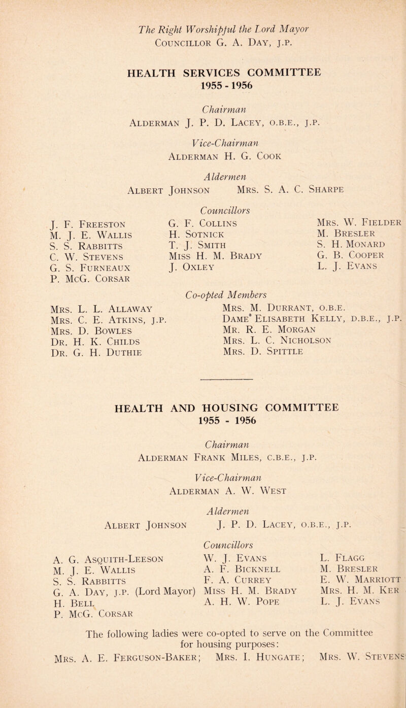 The Right Worshipful the l ord Mayor Councillor G. A. Day, j.p. HEALTH SERVICES COMMITTEE 1955 -1956 Chairman Alderman J. P. D. Lacey, o.b.e., j.p. Vice-Chairman Alderman H. G. Cook Aldermen Albert Johnson Mrs. S. A. C. Sharpe J. F. Freeston M. J. E. Wallis S. S. Rabbitts C. W. Stevens G. S. Furneaux P. McG. Corsar Councillors G. F. Collins H. Sotnick T. J. Smith Miss H. M. Brady J. Oxley Mrs. W. Fielder M. Bresler S. H. Monard G. B. Cooper L. J. Evans Mrs. L. L. Allaway Mrs. C. E. Atkins, j.p. Mrs. D. Bowles Dr. H. K. Childs Dr. G. H. Duthie Co-opted Members Mrs. M. Durrant, o.b.e. Dame* Elisabeth Kelly, d.b.e., j.p. Mr. R. E. Morgan Mrs. L. C. Nicholson Mrs. D. Spittle HEALTH AND HOUSING COMMITTEE 1955 - 1956 Chairman Alderman Frank Miles, c.b.e., j.p. Vice-Chairman Alderman A. W. West Aldermen Albert Johnson J. P. D. Lacey, o.b.e., j.p. A. G. Asquith-Leeson M. J. E. Wallis S. S. Rabbitts G. A. Day, j.p. (Lord Mayor) H. Bell P. McG. Corsar Councillors W. J. Evans A. F. Bicknell F. A. Currey Miss H. M. Brady A. H. W. Pope L. Flagg M. Bresler E. W. Marriott Mrs. H. M. Ker L. J. Evans The following ladies were co-opted to serve on the Committee for housing purposes: Mrs. A. E. Ferguson-Baker; Mrs. I, Hungate; Mrs. W. Stevens