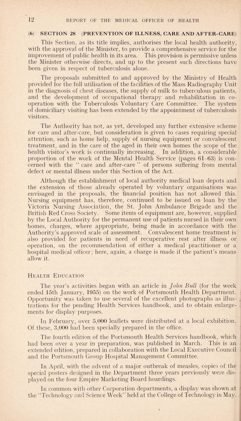 (6) SECTION 28 (PREVENTION OF ILLNESS, CARE AND AFTER-CARE) This Section, as its title implies, authorises the local health authority, with the approval of the Minister, to provide a comprehensive service for the improvement of public health in its area. This provision is permissive unless the Minister otherwise directs, and up to the present such directions have been given in respect of tuberculosis alone. The proposals submitted to and approved by the Ministry of Health provided for the full utilisation of the facilities of the Mass Radiography Unit in the diagnosis of chest diseases, the supply of milk to tuberculous patients, and the development of occupational therapy and rehabilitation in co¬ operation with the Tuberculosis Voluntary Care Committee. The system of domiciliary visiting has been extended by the appointment of tuberculosis visitors. The Authority has not, as yet, developed any further extensive scheme for care and after-care, but consideration is given to cases requiring special attention, such as home help, supply of nursing equipment or convalescent treatment, and in the care of the aged in their own homes the scope of the health visitor’s work is continually increasing. In addition, a considerable proportion of the work of the Mental Health Service (pages 61-63) is con¬ cerned with the “ care and after-care ” of persons suffering from mental defect or mental illness under this Section of the Act. Although the establishment of local authority medical loan depots and the extension of those already operated by voluntary organisations was envisaged in the proposals, the financial position has not allowed this. Nursing equipment has, therefore, continued to be issued on loan by the Victoria Nursing Association, the St. John Ambulance Brigade and the British Red Cross Society. Some items of equipment are, however, supplied by the Local Authority for the permanent use of patients nursed in their own homes, charges, where appropriate, being made in accordance with the Authority’s approved scale of assessment. Convalescent home treatment is also provided for patients in need of recuperative rest after illness or operation, on the recommendation of either a medical practitioner or a hospital medical officer; here, again, a charge is made if the patient’s means allow it. Health Education The year’s activities began with an article in John Bull (for the week ended 15th January, 1955) on the work of Portsmouth Health Department. Opportunity was taken to use several of the excellent photographs as illus- ,j trations for the pending Health Services handbook, and to obtain enlarge- j merits for display purposes. In February, over 5,000 leaflets were distributed at a local exhibition. Of these, 3,000 had been specially prepared in the office. The fourth edition of the Portsmouth Health Services handbook, which had been over a year in preparation, was published in March. This is an extended edition, prepared in collaboration with the Local Executive Council and the Portsmouth Group Hospital Management Committee. In April, with the advent of a major outbreak of measles, copies of the special posters designed in the Department three years previously were dis¬ played on the four Empire Marketing Board hoardings. In common with other Corporation departments, a display was shown at the ‘Technology and Science Week” held at the College of Technology in May.