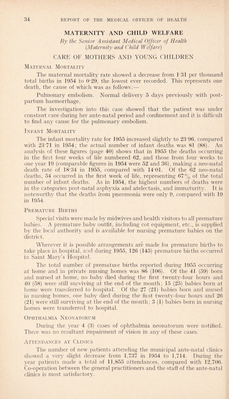 MATERNITY AND CHILD WELFARE By the Senior Assistant Medical Officer of Health (.Maternity and Child Welfare) CARE OF MOTHERS AND YOUNG CHILDREN Maternal Mortality The maternal mortality rate showed a decrease from 131 per thousand total births in 1954 to 0'29, the lowest ever recorded. This represents one death, the cause of which was as follows:— Pulmonary embolism. Normal delivery 5 days previously with post¬ partum haemorrhage. The investigation into this case showed that the patient was under constant care during her ante-natal period and confinement and it is difficult to find any cause for the pulmonary embolism. Infant Mortality The infant mortality rate for 1955 increased slightly to 23'96, compared with 23'71 in 1954; the actual number of infant deaths was 81 (88). An analysis of these figures (page 40) shows that in 1955 the deaths occurring in the first four weeks of life numbered 62, and those from four weeks to one year 19 (comparable figures in 1954 were 52 and 36), making a neo-natal death rate of 18 34 in 1955, compared with 14'01. Of the 62 neo-natal deaths, 54 occurred in the first week of life, representing 67% of the total number of infant deaths. As in 1954, the highest numbers of deaths were in the categories post-natal asphyxia and atelectasis, and immaturity. It is noteworthy that the deaths from pneumonia were only 9, compared with 19 in 1954. Premature Births Special visits were made by midwives and health visitors to all premature babies. A premature baby outfit, including cot equipment, etc., is supplied by the local authority and is available for nursing premature babies on the district. Wherever it is possible arrangements are made foi premature births to take place in hospital, and during 1955, 126 (145) premature biiths occurred in Saint Mary’s Hospital. The total number of prematuie births reported during 1955 occurring at home and in private nuising homes was 86 (106). Of the 41 (59) born and nursed at home, no baby died during the first twenty-four hours and 40 (58) were still surviving at the end of the month ; 15 (25) babies born at home were transferred to hospital. Of the 27 (21) babies born and nursed in nursing homes, one baby died during the hist twenty-four hours and 26 (21) were still surviving at the end of the month; 3 (1) babies born in nursing homes were transferred to hospital. Ophthalmia Neonatorum During the year 4 (3) cases of ophthalmia neonatorum were notified. There was no resultant impairment of vision in any of these cases. Attendances at Clinics The number of new patients attending the municipal ante-natal clinics showed a very slight decrease from 1,737 in 1954 to 1,714. During the year patients made a total of 11,855 attendances, compared with 12,706. Co-operation between the general practitioners and the staff of the ante-natal clinics is most, satisfactory.