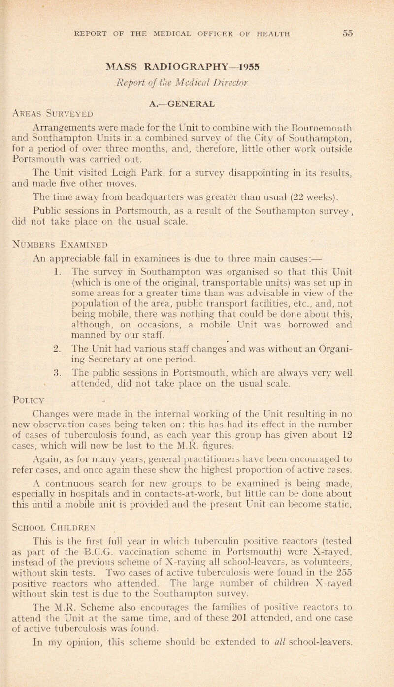 MASS RADIOGRAPHY—1955 Report of the Medical Director A.—GENERAL Areas Surveyed Arrangements were made for the Unit to combine with the Bournemouth and Southampton Units in a combined survey of the City of Southampton, for a period of over three months, and, therefore, little other work outside Portsmouth was carried out. The Unit visited Leigh Park, for a survey disappointing in its results, and made five other moves. The time away from headquarters was greater than usual (22 weeks). Public sessions in Portsmouth, as a result of the Southampton survey, did not take place on the usual scale. Numbers Examined An appreciable fall in examinees is due to three main causes:— 1. The survey in Southampton was organised so that this Unit (which is one of the original, transportable units) was set up in some areas for a greater time than was advisable in view of the population of the area, public transport facilities, etc., and, not being mobile, there was nothing that could be done about this, although, on occasions, a mobile Unit was borrowed and manned by our staff. » 2. The Unit had various staff changes and was without an Organi- ing Secretary at one period. 3. The public sessions in Portsmouth, which are always very well attended, did not take place on the usual scale. Policy Changes were made in the internal working of the Unit resulting in no new observation cases being taken on: this has had its effect in the number of cases of tuberculosis found, as each year this group has given about 12 cases, which will now be lost to the M.R. figures. Again, as for many years, general practitioners have been encouraged to refer cases, and once again these shew the highest proportion of active cases. A continuous search for new groups to be examined is being made, especially in hospitals and in contacts-at-work, but little can be done about this until a mobile unit is provided and the present Unit can become static. School Children This is the first full year in which tuberculin positive reactors (tested as part of the B.C.G. vaccination scheme in Portsmouth) were X-rayed, instead of the previous scheme of X-raying all school-leavers, as volunteers, without skin tests. Two cases of active tuberculosis were found in the 255 positive reactors who attended. The large number of children X-rayed without skin test is due to the Southampton survey. The M.R. Scheme also encourages the families of positive reactors to attend the Unit at the same time, and of these 201 attended, and one case of active tuberculosis was found. In my opinion, this scheme should be extended to all school-leavers.