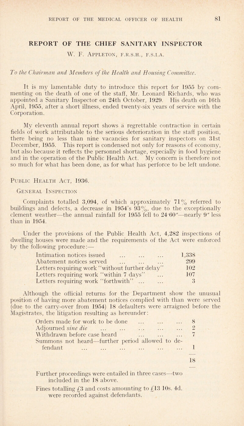 REPORT OF THE CHIEF SANITARY INSPECTOR W. F. Appleton, f.r.s.h., f.s.i.a. To the Chairman and Members of the Health and Housing Committee. It is my lamentable duty to introduce this report for 1955 by com¬ menting on the death of one of the staff, Mr. Leonard Richards, who was appointed a Sanitary Inspector on 24th October, 1929. His death on 16th April, 1955, after a short illness, ended twenty-six years of service with the Corporation. My eleventh annual report shows a regrettable contraction in certain fields of work attributable to the serious deterioration in the staff position, there being no less than nine vacancies for sanitary inspectors on 31st December, 1955. This report is condensed not only for reasons of economy, but also because it reflects the personnel shortage, especially in food hygiene and in the operation of the Public Health Act. My concern is therefore not so much for what has been done, as for what has perforce to be left undone. Public Health Act, 1936. General Inspection Complaints totalled 3,094, of which approximately 71% referred to buildings and defects, a decrease in 1954’s 93%, due to the exceptionally clement weather—the annual rainfall for 1955 fell to 24‘60//—nearly 9 less than in 1954. Under the provisions of the Public Health Act, 4,282 inspections of dwelling houses were made and the requirements of the Act were enforced by the following procedure:—- Intimation notices issued ... ... ... 1,338 Abatement notices served ... ... ... 299 Letters requiring work “without further delay” 102 Letters requiring work “within 7 days” ... 107 Letters requiring work “forthwith” ... ... 3 Although the official returns for the Department show the unusual position of having more abatement notices complied with than were served (due to the carry-over from 1954) 18 defaulters were arraigned before the Magistrates, the litigation resulting as hereunder: Orders made for work to be done ... ... ... 8 Adjourned sine die ... ... ... ... ... 2 Withdrawn before case heard ... ... ... 7 Summons not heard—further period allowed to de¬ fendant ... ... ... ... ... ... 1 18 Further proceedings were entailed in three cases—-two included in the 18 above. Fines totalling £3 and costs amounting to £13 10s. 4d. were recorded against defendants,