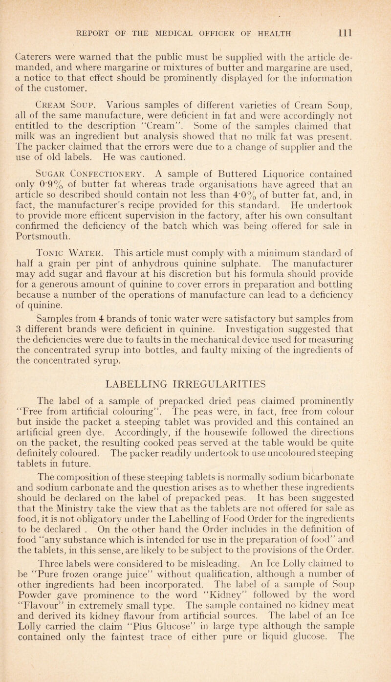 Caterers were warned that the public must be supplied with the article de¬ manded, and where margarine or mixtures of butter and margarine are used, a notice to that effect should be prominently displayed for the information of the customer. Cream Soup. Various samples of different varieties of Cream Soup, all of the same manufacture, were deficient in fat and were accordingly not entitled to the description Cream”. Some of the samples claimed that milk was an ingredient but analysis showed that no milk fat was present. The packer claimed that the errors were due to a change of supplier and the use of old labels. He was cautioned. Sugar Confectionery. A sample of Buttered Liquorice contained only O'9% of butter fat whereas trade organisations have agreed that an article so described should contain not less than 4*0% of butter fat, and, in fact, the manufacturer’s recipe provided for this standard. He undertook to provide more efficent supervision in the factory, after his own consultant confirmed the deficiency of the batch which was being offered for sale in Portsmouth. Tonic Water. This article must comply with a minimum standard of half a grain per pint of anhydrous quinine sulphate. The manufacturer may add sugar and flavour at his discretion but his formula should provide for a generous amount of quinine to cover errors in preparation and bottling because a number of the operations of manufacture can lead to a deficiency of quinine. Samples from 4 brands of tonic water were satisfactory but samples from 3 different brands were deficient in quinine. Investigation suggested that the deficiencies were due to faults in the mechanical device used for measuring the concentrated syrup into bottles, and faulty mixing of the ingredients of the concentrated syrup. LABELLING IRREGULARITIES The label of a sample of prepacked dried peas claimed prominently Free from artificial colouring”. The peas were, in fact, free from colour but inside the packet a steeping tablet was provided and this contained an artificial green dye. Accordingly, if the housewife followed the directions on the packet, the resulting cooked peas served at the table would be quite definitely coloured. The packer readily undertook to use uncoloured steeping tablets in future. The composition of these steeping tablets is normally sodium bicarbonate and sodium carbonate and the question arises as to whether these ingredients should be declared on the label of prepacked peas. It has been suggested that the Ministry take the view that as the tablets are not offered for sale as food, it is not obligatory under the Labelling of Food Order for the ingredients to be declared . On the other hand the Order includes in the definition of food any substance which is intended for use in the preparation of food” and the tablets, in this sense, are likely to be subject to the provisions of the Order. Three labels were considered to be misleading. An Ice Lolly claimed to be Pure frozen orange juice” without qualification, although a number of other ingredients had been incorporated. The label of a sample of Soup Powder gave prominence to the word Kidney” followed by the word Flavour” in extremely small type. The sample contained no kidney meat and derived its kidney flavour from artificial sources. The label of an Ice Lolly carried the claim Plus Glucose” in large type although the sample contained only the faintest trace of either pure or liquid glucose. The
