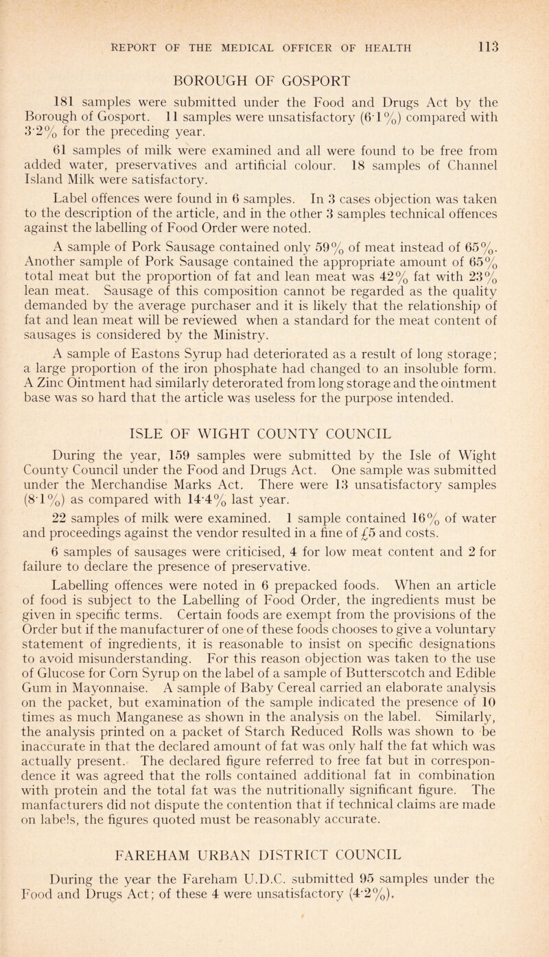 BOROUGH OF GOSPORT 181 samples were submitted under the Food and Drugs Act by the Borough of Gosport. 11 samples were unsatisfactory (6T%) compared with 3‘2 % for the preceding year. 61 samples of milk were examined and all were found to be free from added water, preservatives and artificial colour. 18 samples of Channel Island Milk were satisfactory. Label offences were found in 6 samples. In 3 cases objection was taken to the description of the article, and in the other 3 samples technical offences against the labelling of Food Order were noted. A sample of Pork Sausage contained only 59% of meat instead of 65%. Another sample of Pork Sausage contained the appropriate amount of 65% total meat but the proportion of fat and lean meat was 42% fat with 23% lean meat. Sausage of this composition cannot be regarded as the quality demanded by the average purchaser and it is likely that the relationship of fat and lean meat will be reviewed when a standard for the meat content of sausages is considered by the Ministry. A sample of Eastons Syrup had deteriorated as a result of long storage; a large proportion of the iron phosphate had changed to an insoluble form. A Zinc Ointment had similarly deterorated from long storage and the ointment base was so hard that the article was useless for the purpose intended. ISLE OF WIGHT COUNTY COUNCIL During the year, 159 samples were submitted by the Isle of Wight County Council under the Food and Drugs Act. One sample was submitted under the Merchandise Marks Act. There were 13 unsatisfactory samples (8T%) as compared with 14*4% last year. 22 samples of milk were examined. 1 sample contained 16% of water and proceedings against the vendor resulted in a fine of £5 and costs. 6 samples of sausages were criticised, 4 for low meat content and 2 for failure to declare the presence of preservative. Labelling offences were noted in 6 prepacked foods. When an article of food is subject to the Labelling of Food Order, the ingredients must be given in specific terms. Certain foods are exempt from the provisions of the Order but if the manufacturer of one of these foods chooses to give a voluntary statement of ingredients, it is reasonable to insist on specific designations to avoid misunderstanding. For this reason objection was taken to the use of Glucose for Corn Syrup on the label of a sample of Butterscotch and Edible Gum in Mayonnaise. A sample of Baby Cereal carried an elaborate analysis on the packet, but examination of the sample indicated the presence of 10 times as much Manganese as shown in the analysis on the label. Similarly, the analysis printed on a packet of Starch Reduced Rolls was shown to be inaccurate in that the declared amount of fat was only half the fat which was actually present. The declared figure referred to free fat but in correspon¬ dence it was agreed that the rolls contained additional fat in combination with protein and the total fat was the nutritionally significant figure. The manfacturers did not dispute the contention that if technical claims are made on labels, the figures quoted must be reasonably accurate. FAREHAM URBAN DISTRICT COUNCIL During the year the Fareham U.D.C. submitted 95 samples under the Food and Drugs Act; of these 4 were unsatisfactory (4*2%),