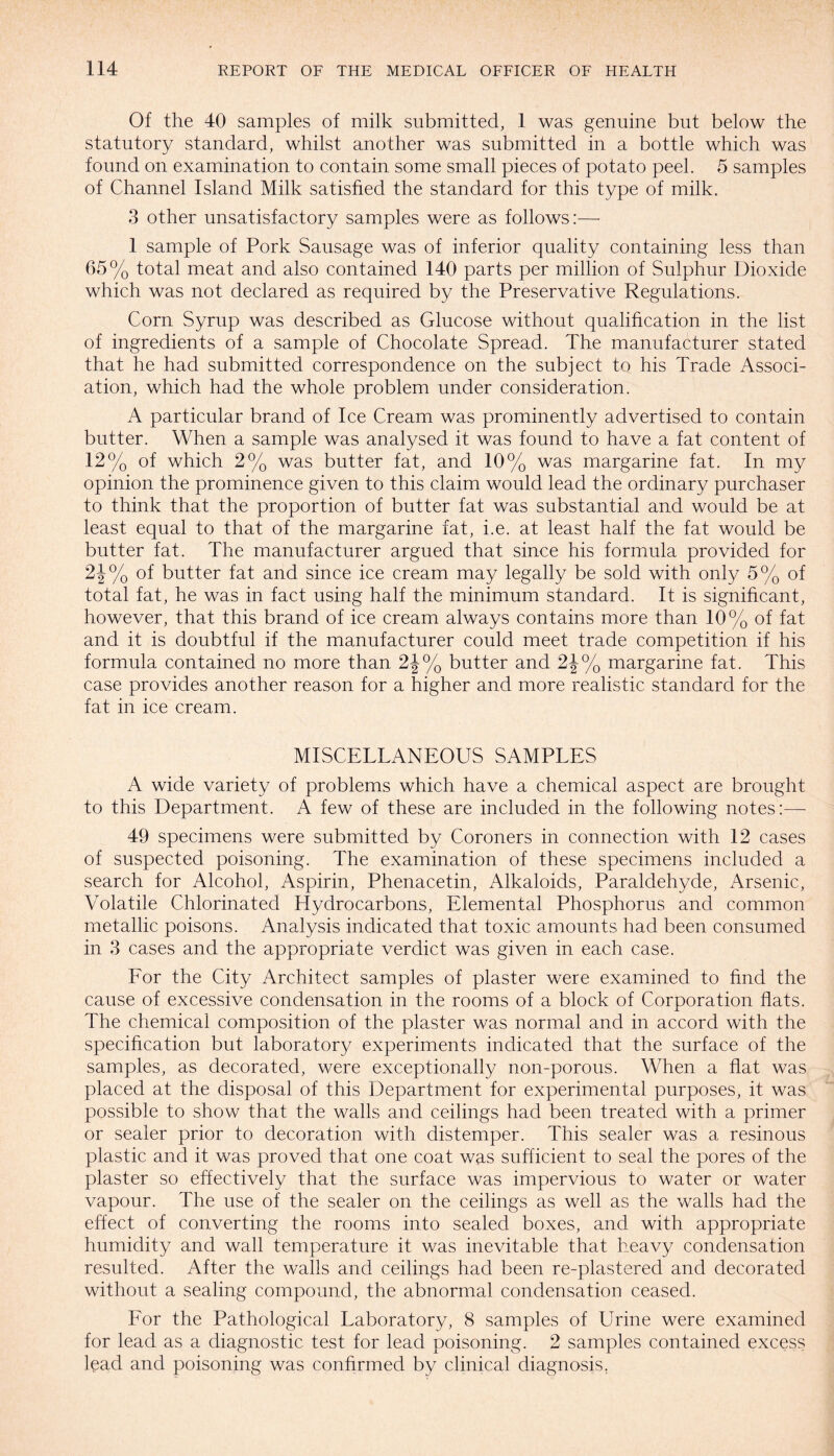 Of the 40 samples of milk submitted, 1 was genuine but below the statutory standard, whilst another was submitted in a bottle which was found on examination to contain some small pieces of potato peel. 5 samples of Channel Island Milk satisfied the standard for this type of milk. 3 other unsatisfactory samples were as follows:— 1 sample of Pork Sausage was of inferior quality containing less than 65% total meat and also contained 140 parts per million of Sulphur Dioxide which was not declared as required by the Preservative Regulations. Corn Syrup was described as Glucose without qualification in the list of ingredients of a sample of Chocolate Spread. The manufacturer stated that he had submitted correspondence on the subject to his Trade Associ¬ ation, which had the whole problem under consideration. A particular brand of Ice Cream was prominently advertised to contain butter. When a sample was analysed it was found to have a fat content of 12% of which 2% was butter fat, and 10% was margarine fat. In my opinion the prominence given to this claim would lead the ordinary purchaser to think that the proportion of butter fat was substantial and would be at least equal to that of the margarine fat, i.e. at least half the fat would be butter fat. The manufacturer argued that since his formula provided for 2J% of butter fat and since ice cream may legally be sold with only 5% of total fat, he was in fact using half the minimum standard. It is significant, however, that this brand of ice cream always contains more than 10% of fat and it is doubtful if the manufacturer could meet trade competition if his formula contained no more than 2J% butter and 2J% margarine fat. This case provides another reason for a higher and more realistic standard for the fat in ice cream. MISCELLANEOUS SAMPLES A wide variety of problems which have a chemical aspect are brought to this Department. A few of these are included in the following notes:—- 49 specimens were submitted by Coroners in connection with 12 cases of suspected poisoning. The examination of these specimens included a search for Alcohol, Aspirin, Phenacetin, Alkaloids, Paraldehyde, Arsenic, Volatile Chlorinated Hydrocarbons, Elemental Phosphorus and common metallic poisons. Analysis indicated that toxic amounts had been consumed in 3 cases and the appropriate verdict was given in each case. For the City Architect samples of plaster were examined to find the cause of excessive condensation in the rooms of a block of Corporation flats. The chemical composition of the plaster was normal and in accord with the specification but laboratory experiments indicated that the surface of the samples, as decorated, were exceptionally non-porous. When a flat was placed at the disposal of this Department for experimental purposes, it was possible to show that the walls and ceilings had been treated with a primer or sealer prior to decoration with distemper. This sealer was a resinous plastic and it was proved that one coat was sufficient to seal the pores of the plaster so effectively that the surface was impervious to water or water vapour. The use of the sealer on the ceilings as well as the walls had the effect of converting the rooms into sealed boxes, and with appropriate humidity and wall temperature it was inevitable that heavy condensation resulted. After the walls and ceilings had been re-plastered and decorated without a sealing compound, the abnormal condensation ceased. For the Pathological Laboratory, 8 samples of Urine were examined for lead as a diagnostic test for lead poisoning. 2 samples contained excess lead and poisoning was confirmed by clinical diagnosis.