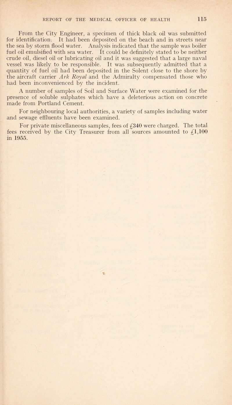 From the City Engineer, a specimen of thick black oil was submitted tor identification. It had been deposited on the beach and in streets near the sea by storm flood water. Analysis indicated that the sample was boiler fuel oil emulsified with sea water. It could be definitely stated to be neither crude oil, diesel oil or lubricating oil and it was suggested that a large naval vessel was likely to be responsible. It was subsequently admitted that a quantity of fuel oil had been deposited in the Solent close to the shore by the aircraft carrier Ark Royal and the Admiralty compensated those who had been inconvenienced by the incident. A number of samples of Soil and Surface Water were examined for the presence of soluble sulphates which have a deleterious action on concrete made from Portland Cement. For neighbouring local authorities, a variety of samples including water and sewage effluents have been examined. For private miscellaneous samples, fees of £340 were charged. The total fees received by the City Treasurer from all sources amounted to £1,100 in 1955.