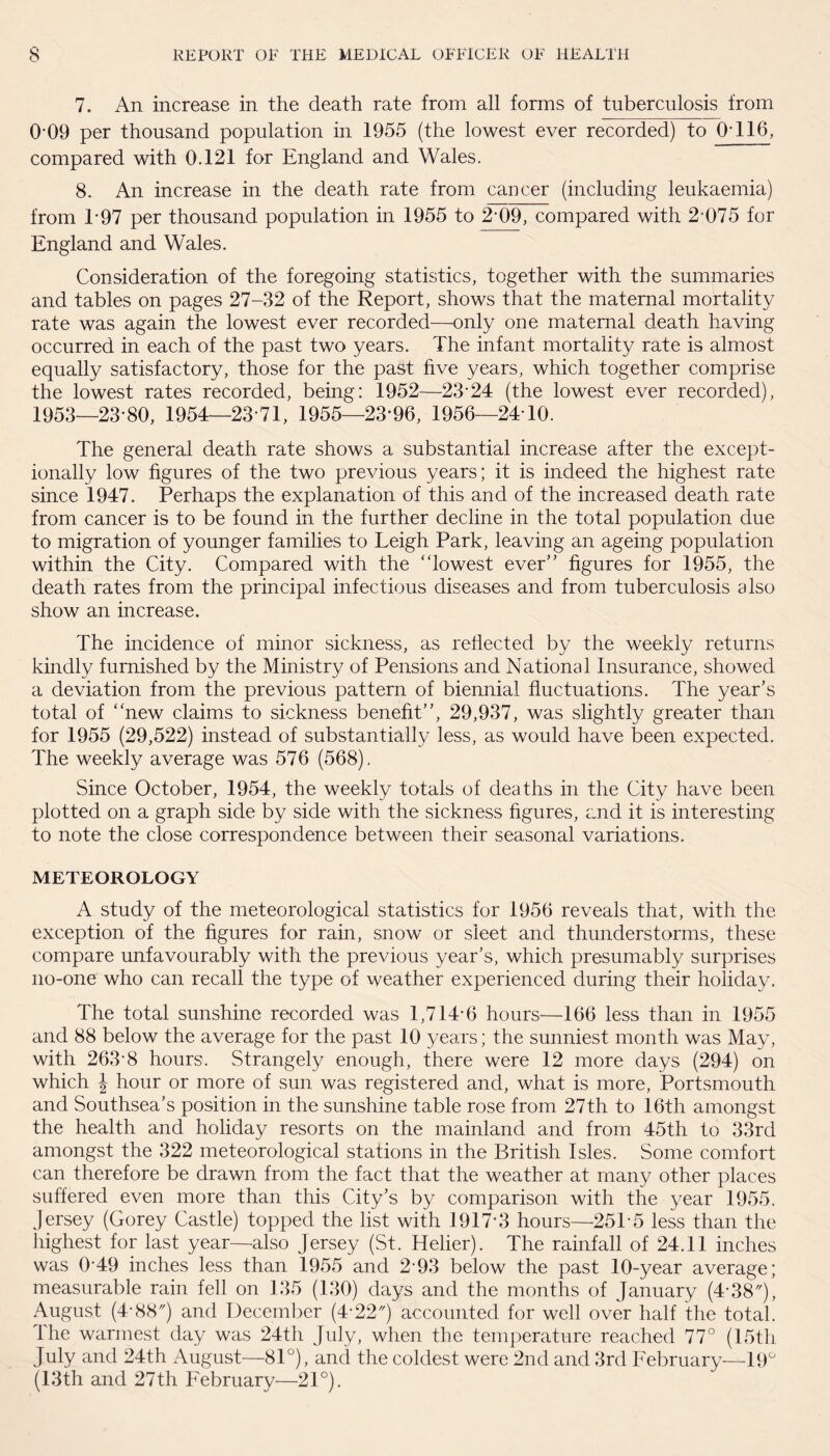 7. An increase in the death rate from all forms of tuberculosis from 0'09 per thousand population in 1955 (the lowest ever recorded) to 0116, compared with 0.121 for England and Wales. 8. An increase in the death rate from cancer (including leukaemia) from 1*97 per thousand population in 1955 to 2-09, compared with 2-075 for England and Wales. Consideration of the foregoing statistics, together with the summaries and tables on pages 27-32 of the Report, shows that the maternal mortality rate was again the lowest ever recorded—only one maternal death having occurred in each of the past two years. The infant mortality rate is almost equally satisfactory, those for the past five years, which together comprise the lowest rates recorded, being: 1952—23*24 (the lowest ever recorded), 1953—23-80, 1954—23-71, 1955—23*96, 1956—24 10. The general death rate shows a substantial increase after the except¬ ionally low figures of the two previous years; it is indeed the highest rate since 1947. Perhaps the explanation of this and of the increased death rate from cancer is to be found in the further decline in the total population due to migration of younger families to Leigh Park, leaving an ageing population within the City. Compared with the ‘ ‘lowest ever” figures for 1955, the death rates from the principal infectious diseases and from tuberculosis also show an increase. The incidence of minor sickness, as reflected by the weekly returns kindly furnished by the Ministry of Pensions and National Insurance, showed a deviation from the previous pattern of biennial fluctuations. The year’s total of “new claims to sickness benefit”, 29,937, was slightly greater than for 1955 (29,522) instead of substantially less, as would have been expected. The weekly average was 576 (568). Since October, 1954, the weekly totals of deaths in the City have been plotted on a graph side by side with the sickness figures, and it is interesting to note the close correspondence between their seasonal variations. METEOROLOGY A study of the meteorological statistics for 1956 reveals that, with the exception of the figures for rain, snow or sleet and thunderstorms, these compare unfavourably with the previous year’s, which presumably surprises no-one who can recall the type of weather experienced during their holiday. The total sunshine recorded was 1,714-6 hours—166 less than in 1955 and 88 below the average for the past 10 years; the sunniest month was May, with 263-8 hours. Strangely enough, there were 12 more days (294) on which J hour or more of sun was registered and, what is more, Portsmouth and Southsea’s position in the sunshine table rose from 27th to 16th amongst the health and holiday resorts on the mainland and from 45th to 33rd amongst the 322 meteorological stations in the British Isles. Some comfort can therefore be drawn from the fact that the weather at many other places suffered even more than this City’s by comparison with the year 1955. Jersey (Gorey Castle) topped the list with 1917-3 hours—25P5 less than the highest for last year—also Jersey (St. Helier). The rainfall of 24.11 inches was 049 inches less than 1955 and 2-93 below the past 10-year average; measurable rain fell on 135 (130) days and the months of January (4-38), August (4-88) and December (4-22) accounted for well over half the total. The warmest day was 24th July, when the temperature reached 77° (15th July and 24th August—81°), and the coldest were 2nd and 3rd February—49° (13th and 27th February—21°).