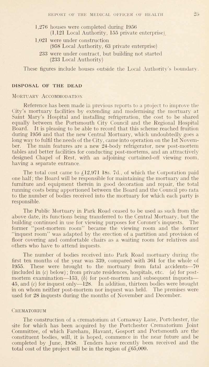 ■:>r) 1,276 houses were completed during 1956 (1,121 Local Authority, 155 private enterprise) 1,021 were under construction (958 Local Authority, 63 private enterprise) 233 were under contract, but building not started (233 Local Authority) These ligures include houses outside the Local Authority’s boundary. DISPOSAL OF THE DEAD Mortuary Accommodation Reference has been made in previous reports to a project to improve the City’s mortuary facilities by extending and modernising the mortuary at Saint Mary’s Hospital and installing refrigeration, the cost to be shared equally between the Portsmouth City Council and the Regional Hospital Board. It is pleasing to be able to record that this scheme reached fruition during 1956 and that the new Central Mortuary, which undoubtedly goes a long way to fulfil the needs of the City, came into operation on the 1st Novem¬ ber. The main features are a new 24-body refrigerator, new post-mortem tables and better facilities for conducting post-mortems, and an attractively designed Chapel of Rest, with an adjoining curtained-off viewing room, having a separate entrance. The total cost came to £12,971 18s. 7d., of which the Corporation paid one half; the Board will be responsible for maintaining the mortuary and the furniture and equipment therein in good decoration and repair, the total running costs being apportioned between the Board and the Council pro rata to the number of bodies received into the mortuary for which each party is responsible. The Public Mortuary in Park Road ceased to be used as such from the above date, its functions being transferred to the Central Mortuary, but the building continued in use for viewing purposes for Coroner’s inquests. The former “post-mortem room” became the viewing room and the former “inquest room” was adapted by the erection of a partition and provision of floor covering and comfortable chairs as a waiting room for relatives and others who have to attend inquests. The number of bodies received into Park Road mortuary during the first ten months of the year was 339, compared with 361 for the whole of 1955. These were brought to the mortuary from fatal accidents—70 (included in (c) below); from private residences, hospitals, etc. (a) for post¬ mortem examination—153, (b) for post-mortem and subsequent inquests— 45, and (c) for inquest only—128. In addition, thirteen bodies were brought in on whom neither post-mortem nor inquest was held. The premises were used for 28 inquests during the months of November and December. Crematorium The construction of a crematorium at Cornaway Lane, Portchester, the site for which has been acquired by the Portchester Crematorium Joint Committee, of which Fareham, Havant, Gosport and Portsmouth are the constituent bodies, will, it is hoped, commence in the near future and be completed by June, 1958. Tenders have recently been received and the total cost of the project will be in the region of £65,000.