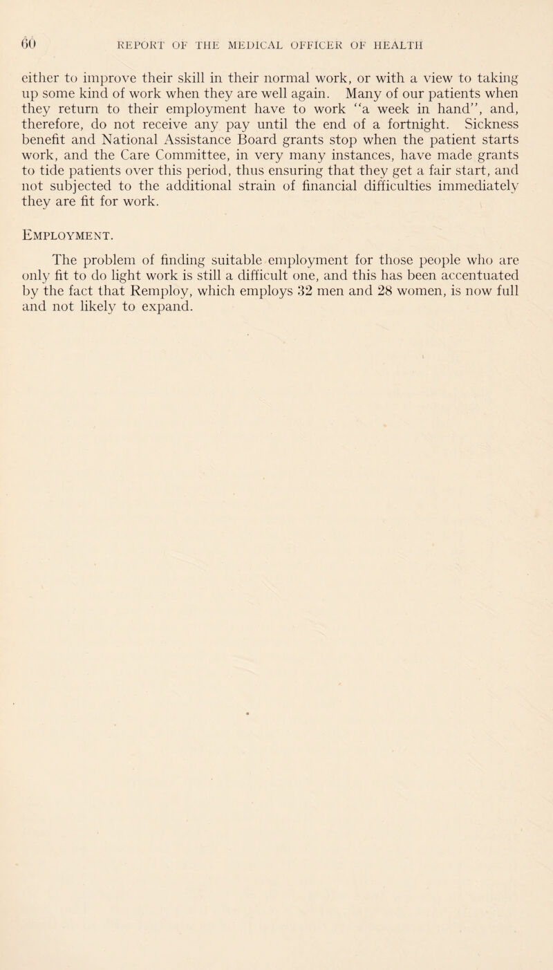 either to improve their skill in their normal work, or with a view to taking up some kind of work when they are well again. Many of our patients when they return to their employment have to work “a week in hand”, and, therefore, do not receive any pay until the end of a fortnight. Sickness benefit and National Assistance Board grants stop when the patient starts work, and the Care Committee, in very many instances, have made grants to tide patients over this period, thus ensuring that they get a fair start, and not subjected to the additional strain of financial difficulties immediately they are fit for work. Employment. The problem of finding suitable employment for those people who are only fit to do light work is still a difficult one, and this has been accentuated by the fact that Remploy, which employs 32 men and 28 women, is now full and not likely to expand.