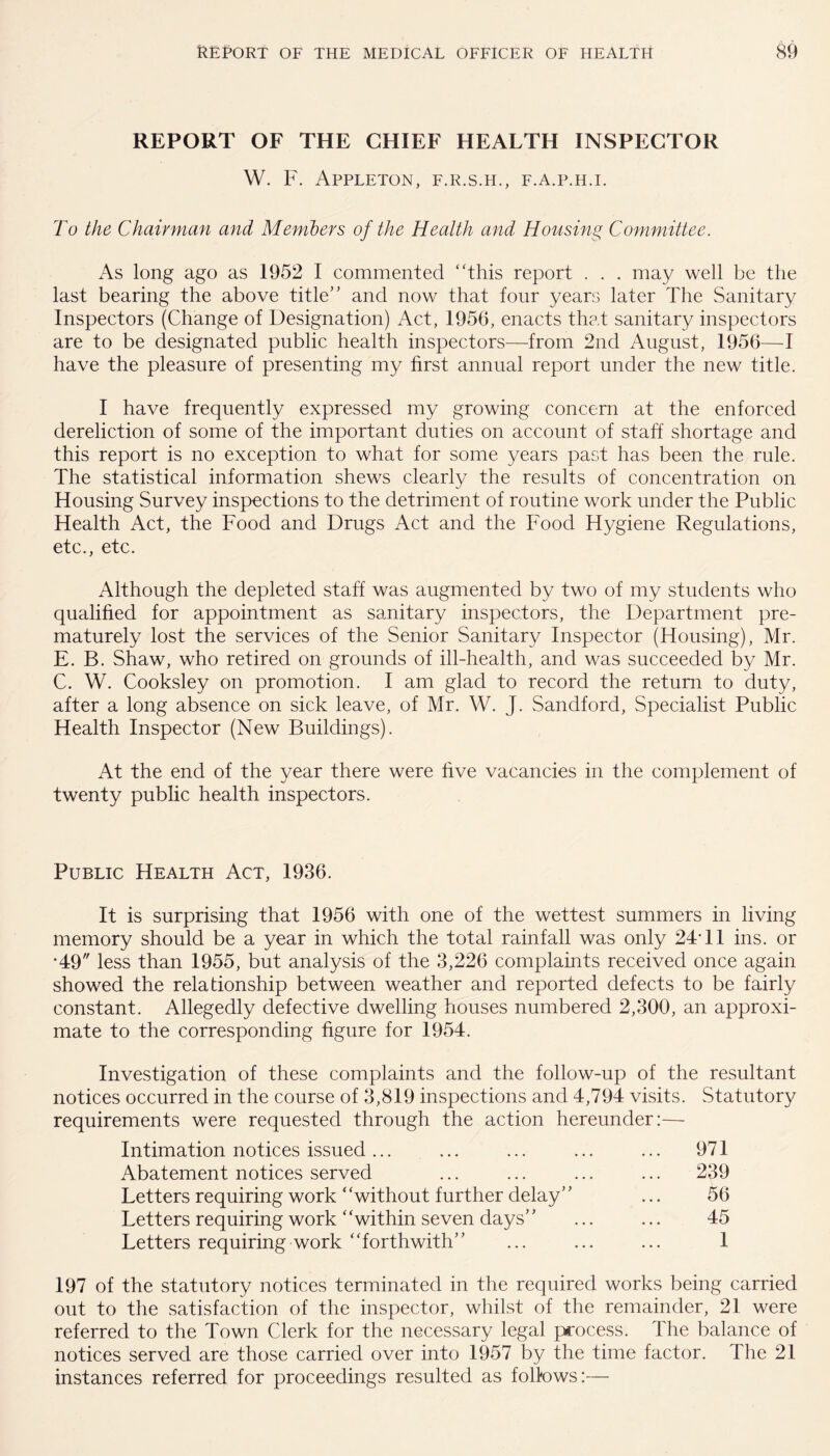 REPORT OF THE CHIEF HEALTH INSPECTOR W. F. Appleton, f.r.s.h., f.a.p.h.i. To the Chairman and Members of the Health and Housing Committee. As long ago as 1952 I commented “this report . . . may well be the last bearing the above title” and now that four years later The Sanitary Inspectors (Change of Designation) Act, 1956, enacts that sanitary inspectors are to be designated public health inspectors—trom 2nd August, 1956—I have the pleasure of presenting my first annual report under the new title. I have frequently expressed my growing concern at the enforced dereliction of some of the important duties on account of staff shortage and this report is no exception to what for some years past has been the rule. The statistical information shews clearly the results of concentration on Housing Survey inspections to the detriment of routine work under the Public Health Act, the Food and Drugs Act and the Food Hygiene Regulations, etc., etc. Although the depleted staff was augmented by two of my students who qualified for appointment as sanitary inspectors, the Department pre¬ maturely lost the services of the Senior Sanitary Inspector (Housing), Mr. E. B. Shaw, who retired on grounds of ill-health, and was succeeded by Mr. C. W. Cooksley on promotion. I am glad to record the return to duty, after a long absence on sick leave, of Mr. W. J. Sandford, Specialist Public Health Inspector (New Buildings). At the end of the year there were five vacancies in the complement of twenty public health inspectors. Public Health Act, 1936. It is surprising that 1956 with one of the wettest summers in living memory should be a year in which the total rainfall was only 24T1 ins. or *49 less than 1955, but analysis of the 3,226 complaints received once again showed the relationship between weather and reported defects to be fairly constant. Allegedly defective dwelling houses numbered 2,300, an approxi¬ mate to the corresponding figure for 1954. Investigation of these complaints and the follow-up of the resultant notices occurred in the course of 3,819 inspections and 4,794 visits. Statutory requirements were requested through the action hereunder: Intimation notices issued... ... ... ... ... 971 Abatement notices served ... ... ... ... 239 Letters requiring work “without further delay” ... 56 Letters requiring work “within seven days” ... ... 45 Letters requiring work “forthwith” ... ... ... 1 197 of the statutory notices terminated in the required works being carried out to the satisfaction of the inspector, whilst of the remainder, 21 were referred to the Town Clerk for the necessary legal process. The balance of notices served are those carried over into 1957 by the time factor. The 21 instances referred for proceedings resulted as follows:—