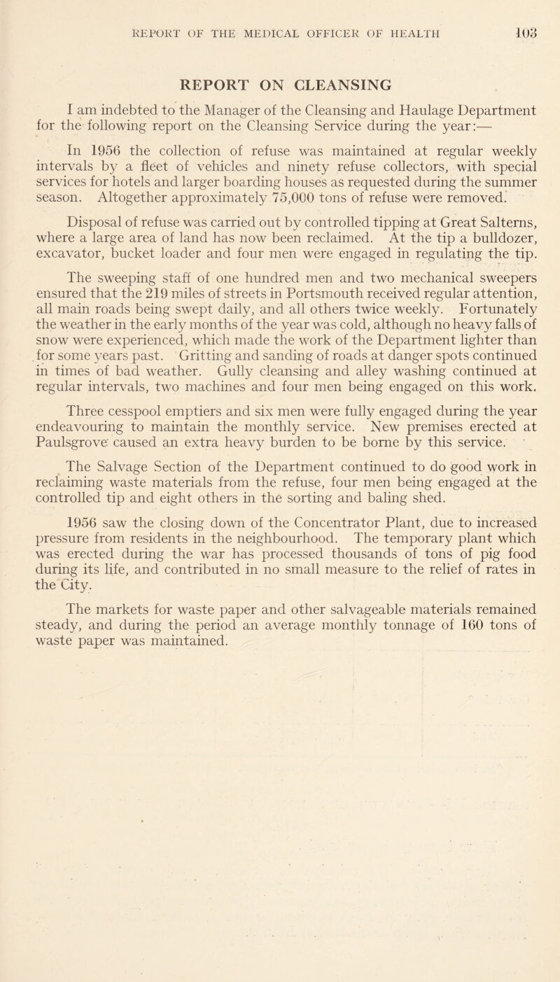 REPORT ON CLEANSING I am indebted to the Manager of the Cleansing and Haulage Department for the following report on the Cleansing Service during the year:— In 1956 the collection of refuse was maintained at regular weekly intervals by a fleet of vehicles and ninety refuse collectors, with special services for hotels and larger boarding houses as requested during the summer season. Altogether approximately 75,000 tons of refuse were removed. Disposal of refuse was carried out by controlled tipping at Great Salterns, where a large area of land has now been reclaimed. At the tip a bulldozer, excavator, bucket loader and four men were engaged in regulating the tip. The sweeping staff of one hundred men and two mechanical sweepers ensured that the 219 miles of streets in Portsmouth received regular attention, all main roads being swept daily, and all others twice weekly. Fortunately the weather in the early months of the year was cold, although no heavy falls of snow were experienced, which made the work of the Department lighter than for some years past. Gritting and sanding of roads at danger spots continued in times of bad weather. Gully cleansing and alley washing continued at regular intervals, two machines and four men being engaged on this work. Three cesspool emptiers and six men were fully engaged during the year endeavouring to maintain the monthly service. New premises erected at Paulsgrove' caused an extra heavy burden to be borne by this service. The Salvage Section of the Department continued to do good work in reclaiming waste materials from the refuse, four men being engaged at the controlled tip and eight others in the sorting and baling shed. 1956 saw the closing down of the Concentrator Plant, due to increased pressure from residents in the neighbourhood. The temporary plant which was erected during the war has processed thousands of tons of pig food during its life, and contributed in no small measure to the relief of rates in the City. The markets for waste paper and other salvageable materials remained steady, and during the period an average monthly tonnage of 160 tons of waste paper was maintained.
