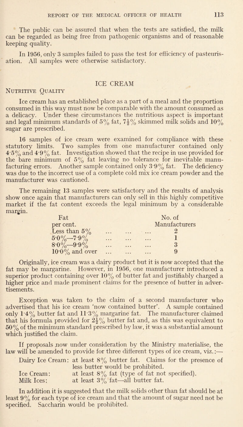 The public can be assured that when the tests are satisfied, the milk can be regarded as being free from pathogenic organisms and of reasonable keeping quality. In 1956, only 3 samples failed to pass the test for efficiency of pasteuris¬ ation. All samples were otherwise satisfactory. ICE CREAM Nutritive Quality Ice cream has an established place as a part of a meal and the proportion consumed in this way must now be comparable with the amount consumed as a delicacy. Under these circumstances the nutritious aspect is important and legal minimum standards of 5% fat, 7J% skimmed milk solids and 10% sugar are prescribed. 16 samples of ice cream were examined for compliance with these statutory limits. Two samples from one manufacturer contained only 4-5% and 4-9% fat. Investigation showed that the recipe in use provided for the bare minimum of 5% fat leaving no tolerance for inevitable manu¬ facturing errors. Another sample contained only 3'9% fat. The deficiency was due to the incorrect use of a complete cold mix ice cream powder and the manufacturer was cautioned. The remaining 13 samples were satisfactory and the results of analysis show once again that manufacturers can only sell in this highly competitive market if the fat content exceeds the legal minimum by a considerable margin. Fat per cent. Less than 5% 5*0%—7-9% 8-0 %—9*9% 10*0% and over No. of Manufacturers 2 1 3 9 Originally, ice cream was a dairy product but it is now accepted that the fat may be margarine. However, in 1956, one manufacturer introduced a superior product containing over 10% of butter fat and justifiably charged a higher price and made prominent claims for the presence of butter in adver¬ tisements. Exception was taken to the claim of a second manufacturer who advertised that his ice cream ‘now contained butter’. A sample contained only T4% butter fat and 1T3% margarine fat. The manufacturer claimed that his formula provided for 2J% butter fat and, as this was equivalent to 50% of the minimum standard prescribed by law, it was a substantial amount which justified the claim. If proposals .now under consideration by the Ministry materialise, the law will be amended to provide for three different types of ice cream, viz.:— Dairy Ice Cream: at least 8% butter fat. Claims for the presence of less butter would be prohibited. Ice Cream: at least 8% fat (type of fat not specified). Milk Ices: at least 3% fat—all butter fat. In addition it is suggested that the milk solids other than fat should be at least 9 % for each type of ice cream and that the amount of sugar need not be specified. Saccharin would be prohibited.