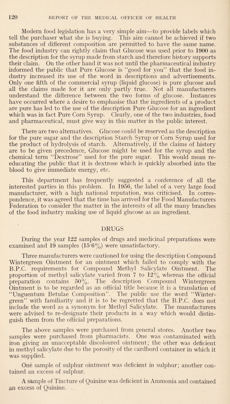 Modern food legislation has a very simple aim—to provide labels which tell the purchaser what she is buying. This aim cannot be achieved if two substances of different composition are permitted to have the same name. The food industry can rightly claim that Glucose was used prior to 1900 as the description for the syrup made from starch and therefore history supports their claim. On the other hand it was not until the pharmaceutical industry informed the public that Pure Glucose is “good for you” that the food in¬ dustry increased its use of the word in descriptions and advertisements. Only one fifth of the commercial syrup (liquid glucose) is pure glucose and all the claims made for it are only partly true. Not all manufacturers understand the difference between the two forms of glucose. Instances have occurred where a desire to emphasise that the ingredients of a product are pure has led to the use of the description Pure Glucose for an ingredient which was in fact Pure Corn Syrup. Clearly, one of the two industries, food and pharmaceutical, must give way in this matter in the public interest. There are two alternatives. Glucose could be reserved as the description for the pure sugar and the description Starch Syrup or Com Syrup used for the product of hydrolysis of starch. Alternatively, if the claims of history are to be given precedence, Glucose might be used for the syrup and the chemical term “Dextrose” used for the pure sugar. This would mean re¬ educating the public that it is dextrose which is quickly absorbed into the blood to give immediate energy, etc. This department has frequently suggested a conference of all the interested parties in this problem. In 1956, the label of a very large food manufacturer, with a high national reputation, was criticised. In corres¬ pondence, it was agreed that the time has arrived for the Food Manufacturers Federation to consider the matter in the interests of all the many branches of the food industry making use of liquid glucose as an ingredient. DRUGS During the year 122 samples of drugs and medicinal preparations were examined and 19 samples (15*6%) were unsatisfactory. Three manufacturers were cautioned for using the description Compound Wintergreen Ointment for an ointment which failed to comply with the B.P.C. requirements for Compound Methyl Salicylate Ointment. The proportion of methyl salicylate varied from 7 to 12% whereas the official preparation contains 50%. The description Compound Wintergreen Ointment is to be regarded as an official title because it is a translation of “Unguenturn Betulae Composition”. The public use the word “Winter¬ green” with familiarity and it is to be regretted that the B.P.C. does not include the word as a synonym for Methyl Salicylate. The manufacturers were advised to re-designate their products in a way which would distin¬ guish them from the official preparations. The above samples were purchased from general stores. Another two samples were purchased from pharmacists. One was contaminated with iron giving an unacceptable discoloured ointment; the other was deficient in methyl salicylate due to the porosity of the cardbord container in which it was supplied. One sample of sulphur ointment was deficient in sulphur; another con¬ tained an excess of sulphur. A sample of Tincture of Quinine was deficient in Ammonia and contained an excess of Quinine.