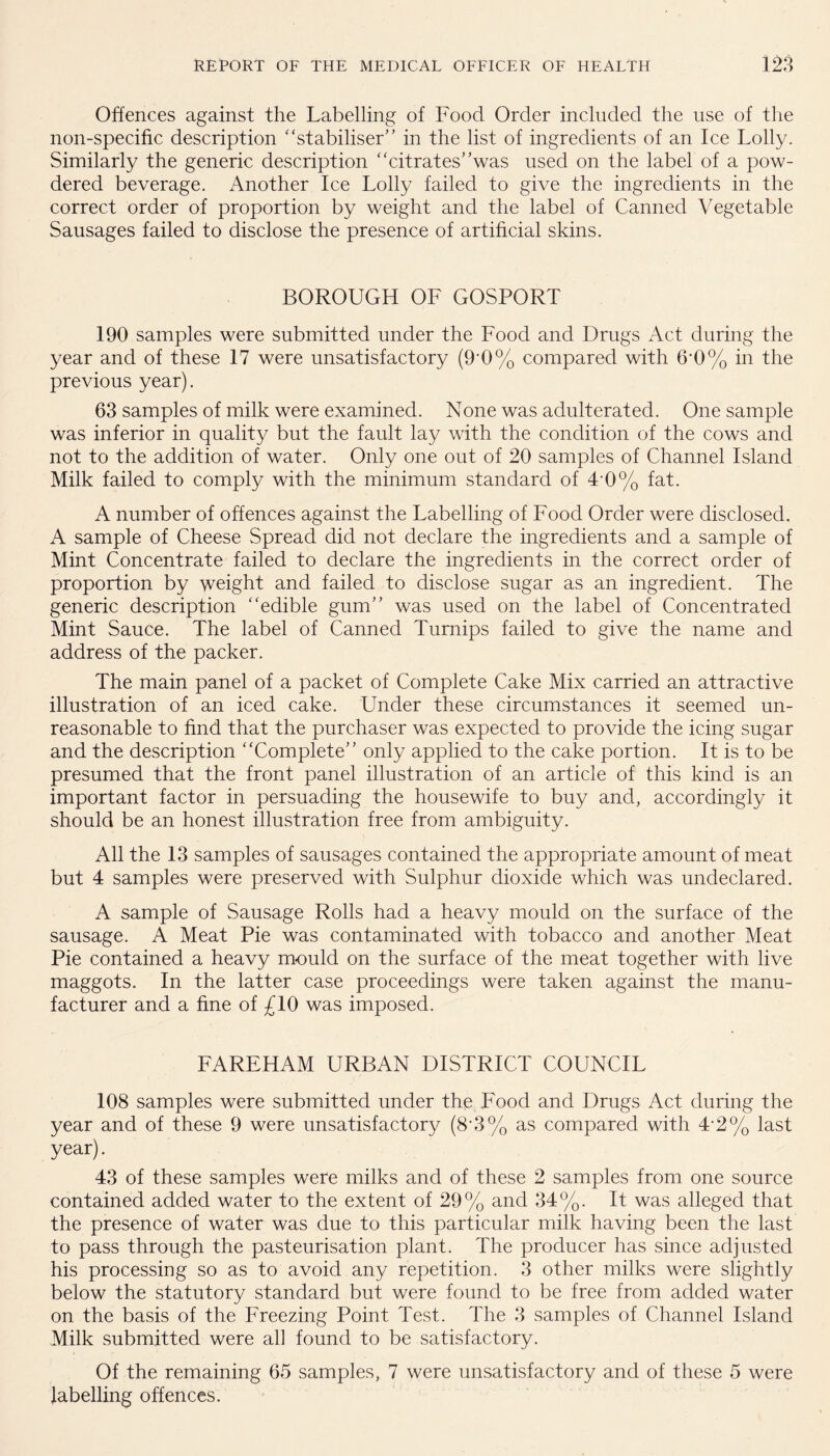 Offences against the Labelling of Food Order included the use of the non-specific description '‘stabiliser” in the list of ingredients of an Ice Lolly. Similarly the generic description “citrates”was used on the label of a pow¬ dered beverage. Another Ice Lolly failed to give the ingredients in the correct order of proportion by weight and the label of Canned Vegetable Sausages failed to disclose the presence of artificial skins. BOROUGH OF GOSPORT 190 samples were submitted under the Food and Drugs Act during the year and of these 17 were unsatisfactory (9'0% compared with &0% in the previous year). 63 samples of milk were examined. None was adulterated. One sample was inferior in quality but the fault lay with the condition of the cows and not to the addition of water. Only one out of 20 samples of Channel Island Milk failed to comply with the minimum standard of T0% fat. A number of offences against the Labelling of Food Order were disclosed. A sample of Cheese Spread did not declare the ingredients and a sample of Mint Concentrate failed to declare the ingredients in the correct order of proportion by weight and failed to disclose sugar as an ingredient. The generic description “edible gum” was used on the label of Concentrated Mint Sauce. The label of Canned Turnips failed to give the name and address of the packer. The main panel of a packet of Complete Cake Mix carried an attractive illustration of an iced cake. Under these circumstances it seemed un¬ reasonable to find that the purchaser was expected to provide the icing sugar and the description “Complete” only applied to the cake portion. It is to be presumed that the front panel illustration of an article of this kind is an important factor in persuading the housewife to buy and, accordingly it should be an honest illustration free from ambiguity. All the 13 samples of sausages contained the appropriate amount of meat but 4 samples were preserved with Sulphur dioxide which was undeclared. A sample of Sausage Rolls had a heavy mould on the surface of the sausage. A Meat Pie was contaminated with tobacco and another Meat Pie contained a heavy mould on the surface of the meat together with live maggots. In the latter case proceedings were taken against the manu¬ facturer and a fine of £10 was imposed. FAREHAM URBAN DISTRICT COUNCIL 108 samples were submitted under the Food and Drugs Act during the year and of these 9 were unsatisfactory (8'3% as compared with 4-2% last year). 43 of these samples were milks and of these 2 samples from one source contained added water to the extent of 29% and 34%. It was alleged that the presence of water was due to this particular milk having been the last to pass through the pasteurisation plant. The producer has since adjusted his processing so as to avoid any repetition. 3 other milks were slightly below the statutory standard but were found to be free from added water on the basis of the Freezing Point Test. The 3 samples of Channel Island Milk submitted were all found to be satisfactory. Of the remaining 65 samples, 7 were unsatisfactory and of these 5 were labelling offences.